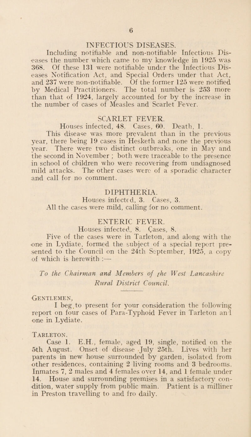 INFECTIOUS DISEASES. Including notifiable and non-notifiable Infectious Dis¬ eases the number which came to my knowledge in 1925 was 368. Of these 131 were notifiable under the Infectious Dis¬ eases Notification Act, and Special Orders under that Act, and 237 were non-notifiable. Of the former 125 were notified by Medical Practitioners. The total number is 253 more than that of 1924, largely accounted for by the increase in the number of cases of Measles and Scarlet Fever. SCARLET FEVER. Houses infected, 48. Cases, 60. Death, 1. This disease was more prevalent than in the previous year, there being 19 cases in Hesketh and none the previous year. There were two distinct outbreaks, one in May and the second in November ; both were traceable to the presence in school of children who were recovering from undiagnosed mild attacks. The other cases were of a sporadic character and call for no comment. DIPHTHERIA. Houses infected, 3. Cases, 3. All the cases were mild, calling for no comment. ENTERIC FEVER. Houses infected, 8. Cases, 8. Five of the cases were in Tarleton, and along with the one in Lydiate, formed the subject of a special report pre¬ sented to the Council on the 24th September, 1925, a copy of which is herewith :—- To the Chairman and Members of the West Lancashire Rural District Council. Gentlemen, I beg .to present for your consideration the following report on four cases of Para-Typhoid Fever in Tarleton and one in Lydiate. Tarleton. Case 1. E.H., female, aged 19, single, notified on the 5th August. Onset of disease July 25th. Lives with her parents in new house surrounded by garden, isolated from -other residences, containing 2 living rooms and 3 bedrooms. Inmates 7, 2 males and 4 females over 14, and 1 female under 14. House and surrounding premises in a satisfactory con¬ dition, water supply from public main. Patient is a milliner in Preston travelling to and fro daily.