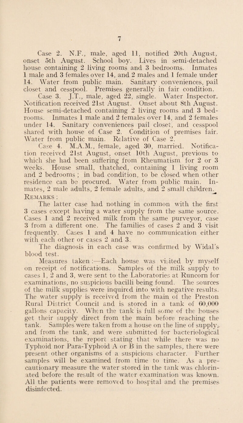 Case 2. N.F., male, aged 11, notified 20th August, onset 5th August. School boy. Lives in semi-detached house containing 2 living rooms and 3 bedrooms. Inmates 1 male and 3 females over 14, and 2 males and 1 female under 14. Water from public main. Sanitary conveniences, pail closet and cesspool. Premises generally in fair condition. Case 3. J.T., male, aged 22, single. Water Inspector. Notification received 21st August. Onset about 8th August. House semi-detached containing 2 living rooms and 3 bed¬ rooms. Inmates 1 male and 2 females over 14, and 2 females under 14. Sanitary conveniences pail closet, and cesspool shared with house of Case 2. Condition of premises fair. Water from public main. Relative of Case 2. Case 4. M.A.M., female, aged 30, married. Notifica¬ tion received 21st August, onset 10th August, previous to which she had been suffering from Rheumatism for 2 or 3 weeks. House small, thatched, containing 1 living room and 2 bedrooms ; in bad condition, to be closed when other residence can be procured. Water from public main. In¬ mates, 2 male adults, 2 female adults, and 2 small children. Remarks: The latter case had nothing in common with the first 3 cases except having a water supply from the same source. Cases 1 and 2 received milk from the same purveyor, case 3 from a different one. The families of cases 2 and 3 visit frequently. Cases 1 and 4 have no communication either with each other or cases 2 and 3. The diagnosis in each case was confirmed by Widal’s blood test. Measures taken :—Each house was visited by myself on receipt of notifications. Samples of the milk supply to cases 1, 2 and 3, were sent to the Laboratories at Runcorn for examinations, no suspicious bacilli being found. The sources of the milk supplies were inquired into with negative results. The water supply is received from the main of the Preston Rural District Council and is stored in a tank of 60,000 gallons capacity. When the tank is full some of the houses get their supply direct from the main before reaching the tank. Samples were taken from a house on the line of supply,v and from the tank, and were submitted for bacteriological examinations, the report stating that while there was no Typhoid nor Para-Typhoid A or B in the samples, there were present other organisms of a suspicious character. Further samples will be examined from time to time. As a pre¬ cautionary measure the water stored in the tank was chlorin¬ ated before the result of the water examination was known. All the patients were removed to hospital and the premises disinfected.