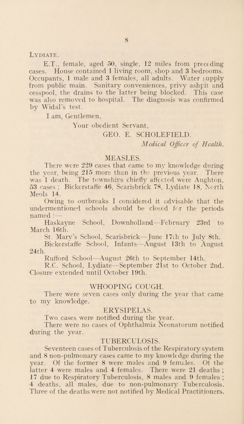 Lydiate. E.T., female, aged 50, single, 12 miles from preceding cases. House contained 1 living room, shop and 3 bedrooms. Occupants, 1 male and 3 females, all adults. Water supply from public main. Sanitary conveniences, privy ashpit and cesspool, the drains to the latter being blocked. This case was also removed to hospital. The diagnosis was confirmed by Widal’s test. I am, Gentlemen, Your obedient Servant, GEO. E. SCHOLEFIELD. Medical Officer of Health. MEASLES. There were 229 cases that came to my knowledge during the year, being 215 more than in the previous year. There was 1 death. The townships chiefly affected were Aughton, 53 cases; Bickerstaffe 46, Scarisbrick 78, Lydiate 18, North Meols 14. Owing to outbreaks I considered it advisable that the undermentioned schools should be closed for the periods named :—- Haskayne School, Downholland—February 23rd to March 16th. St. Mary’s School, Scarisbrick—-June 17ih to July 8th. Bickerstaffe School, Infants—August 13th to August 24th. Rufford School—August 26th to September 14th. R.C. School, Lydiate—September 21st to October 2nd. Closure extended until October 19th. WHOOPING COUGH. There were seven cases only during the year that came to my knowledge. ERYSIPELAS. Two cases were notified during the year. There were no cases of Ophthalmia Neonatorum notified during the year. TUBERCULOSIS. Seventeen cases of Tuberculosis of the Respiratory system and 8 non-pulmonary cases came to my knowledge during the year. Of the former 8 were males and 9 females. Of the latter 4 were males and 4 females. There were 21 deaths ; 17 due to Respiratory Tuberculosis, 8 males and 9 females ; 4 deaths, all males, due to non-pulmonary Tuberculosis. Three of the deaths were not notified by Medical Practitioners.