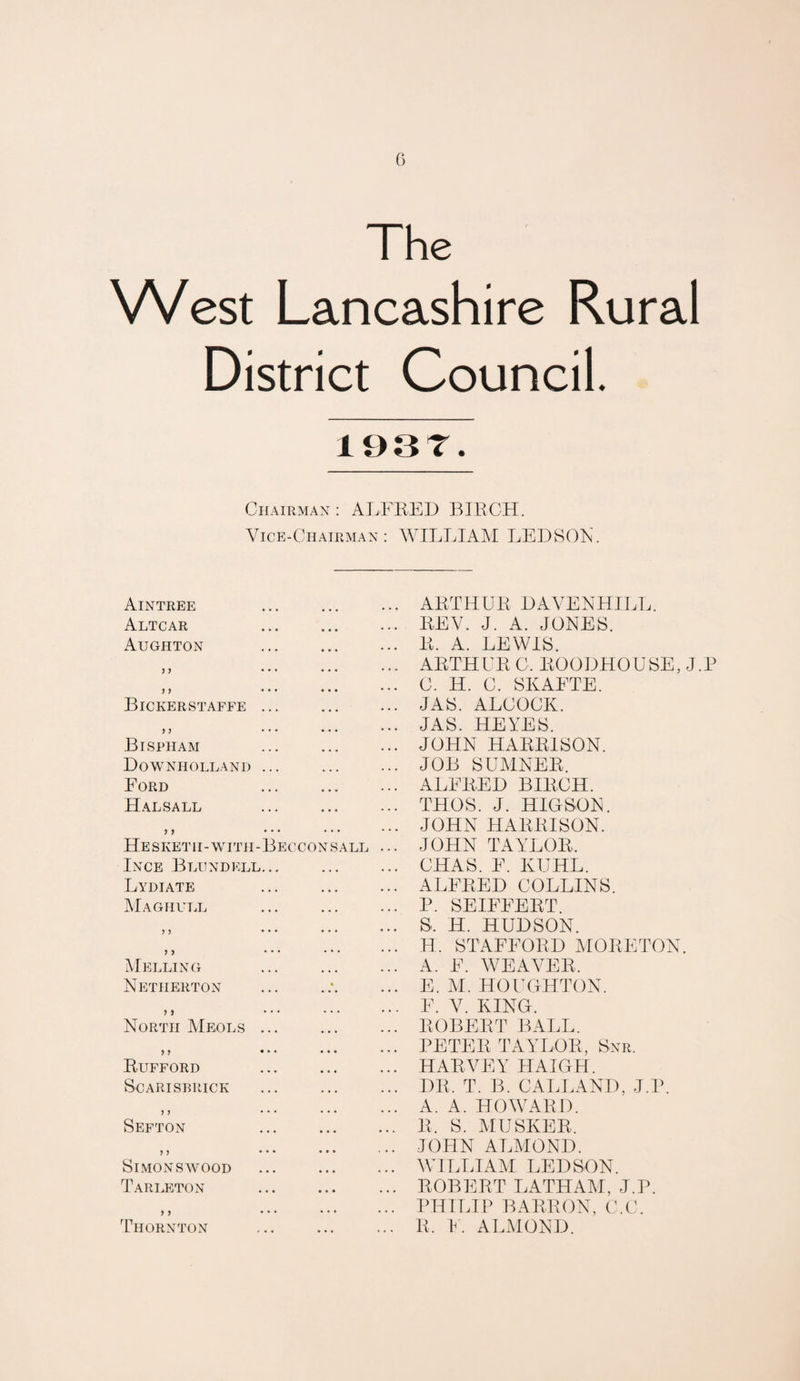 0 The West Lancashire Rural District Council. lesr. Chairman: ALFRED BIRCH. Vice-Chairman: WILLIAAI LEDSOR. Aintree • • • • • • ARTHUR DAVENHILL. Altcar • • ♦ • • • REV. J. A. JONES. Aughton • • * • • • R. A. LEWIS. yy • • • • • • • • • ARTHUR C. ROODHOUSE, J.P y y • • • • • • • • • C. H. C. SKAFTE. Bickerstaffe ... • ♦ • • • • JAS. ALCOCK. y y . . • • • • • • • JAS. HEYES. Bispham • • • « • • JOHN HARRISON. Downholland ... • • • • • • JOB SUHNER. Ford ■ • • • • • ALFRED BIRCH. Hal sale • • « • • • THOS. J. HIOSON. 7 9 • • • • • • • • • JOHN HARRISON. Hesketh-with-Becconsall ... JOHN TAYLOR. Ince Blundell. .. • • • • • • CHAS. F. KUHL. Lydiate • • • • • • ALFRED COLLINS. Maghull P. SEIFFERT. ? 3 • • • • • • • • • S. H. HUDSON. 7 7 * • • • « • • • • H. STAFFORD MORETON. Helling . A. F. W^EAVER. Netherton « • • • • • E. M. HOUGHTON. > > ... F. V. KING. North Meols ... ... ROBERT BALL. 3 3 • • • • • • • • • PETER TAYLOR, Snr. Rufford • • « • • • HARVEY HAIGH. S'CARISIHIICK • « • • » • DR. T. B. CALLAND, J.P. 3 3 • • • • • ♦ A. A. HOWARD. Sefton • • • • • « R. S. MUSKER. 3 3 • • • • • • . • • JOHN ALMOND. Simons WOOD • • • • • • WILLIAYI LEDSON. Tari>eton • • • • • * ROBERT LATHAM, J.P. 3 3 • • • • • • • • • PHILIP BARRON, C.C. Thornton ... R. I. ALiMOND.