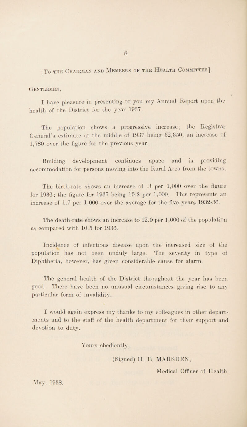 [To THE Chairman and Members of the Health Committee]. Gentlemen, I ha.ve pleasure! in presenting to you my Annual Report upon the health of the District for the year 1937. The population shows a progressive increase; the Registrar General’s estimate at the middle of 1937 being 32,350, an increase of 1,780 over the figure, for tlie previous year. Building development continues apace and is providing accommodation for persons moving into the Rural Area from the towns. The birtli-rate shows an increase of .3 per 1,000 over the figure for 1936; the figuro for 1937 being 15.2 per 1,000. This represents an increasa of 1.7 per 1,000 over the average for the five years 1932-36. The death-rate shows an increase to 12.0 per 1,000 of the population as compared with 10.5 for 1936. Incidence of infectious disease upon the increased size of the population has not been unduly large. The severity in type of Diphtheria, however, has given considerable cause for alarm. The general health of the District throughout the year has been good. There have been no unusual circumstances giving rise to any particular form of invalidity. • I would again express my thanks to my colleagues in other depart¬ ments and to the staff of the health department for their support and devotion to duty. Yours obediently, (Signed) H. E. MARSDEN, Medical Officer of Health. May, 1938.