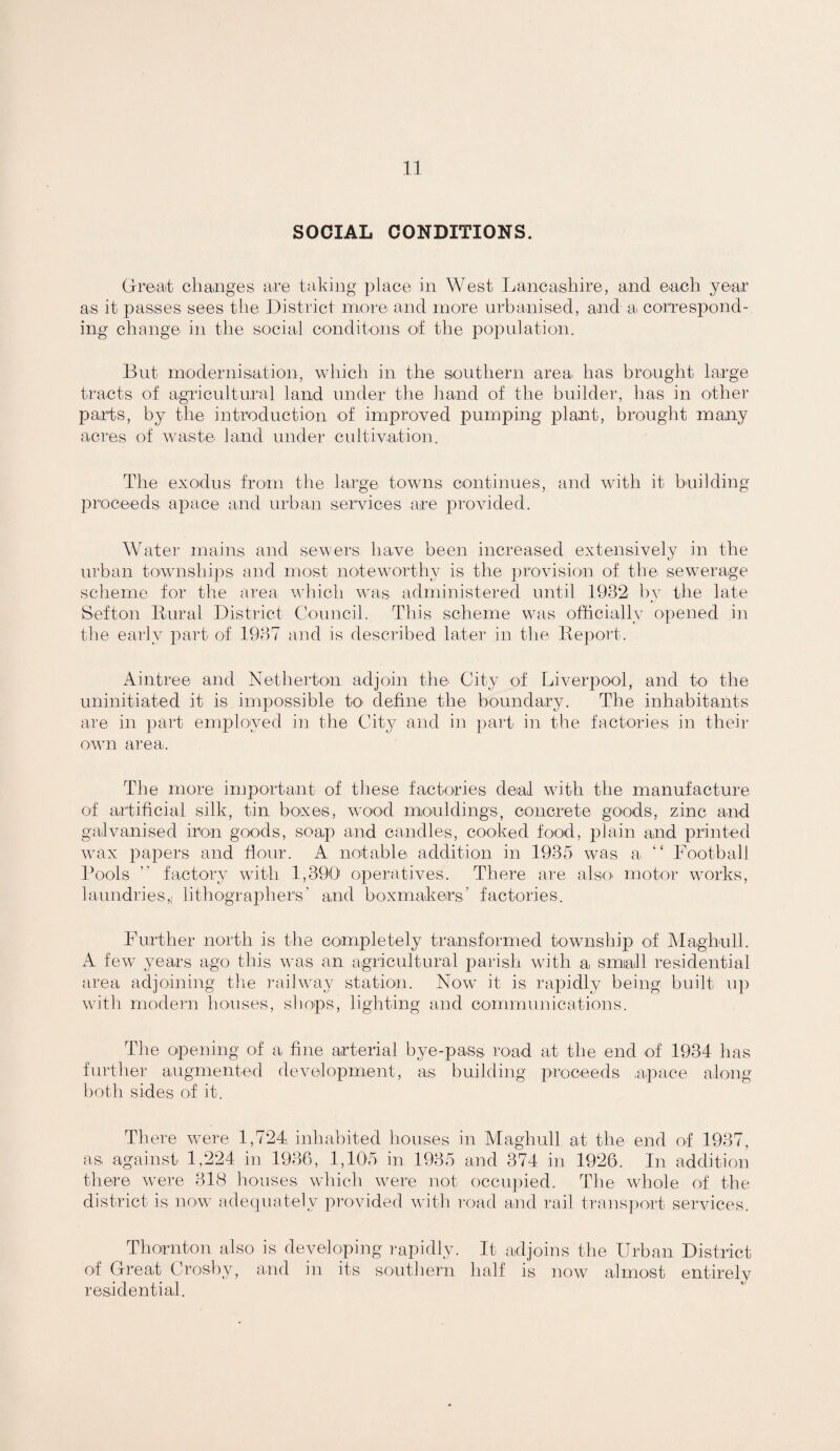 SOCIAL CONDITIONS. Greait changes are taking place in West Lancashire, and each year as it passes sees the Jhistrict more and more urbanised, and ai correspond¬ ing change in the social conditons of the population. But modernisation, which in the southern area has brought large tracts of agricultural land uuder tlie hand of the builder, has in other parts, by the iutroduction of improved pumping plant, brought many acres of waste land under cultivation. The exodus froni the large towns continues, and with it building proceeds apace and urban services are provided. Water mains and sewers have been increased extensively in the urban townshi]:>s and most noteworthy is the provision of the sewerage scheme for the area which was administered until 1932 by the late Sefton Eural District Council. This scheme was officially opened in the early part of 1937 and is described later in the Itepoit. Aintree and Netherton adjoin the City of Liverpool, and to the uninitiated it is impossible to define the boundary. The inhabitants are in part employed in the City and in paid in the factories in their ovm area. The more importarit of these factories deal with the manufacture of artificial silk, tiu boxes, wood mouldings, concrete goods, zinc and galvanised iron goods, soap and candles, cooked food, plain and printed wax papers and flour. A notable addition in 1935 was a “ Lootball Pools ” factory with. 1,390' operatives. There are alsO' motor works, laundries,; lithographers' and boxmakers’ factories. Further north is the completely transformed township of Alaghull. A few years ago this was an agricultural parish with a smadl residential area adjoining the I'ailway station. Now it is rairidly being built u]) with modern houses, shops, lighting and communications. The opening of a fine arterial bye-pass, road at the end of 1934 has further augmented development, as building proceeds ,apace along both sides of it. There were 1,724, inhabited houses in Maghull at the end of 1937, as, against 1,224 in 1936, 1,105 in 1935 and 374 in 1926. In addition there were 318 houses which were not occu])ied. The whole of the district is now .adecpiately provided with road and rail trans])ort services. Thornton also is developing lupidly. It adjoins the Urban District of Great Crosby, and in its southern half is now almost entirely residential.
