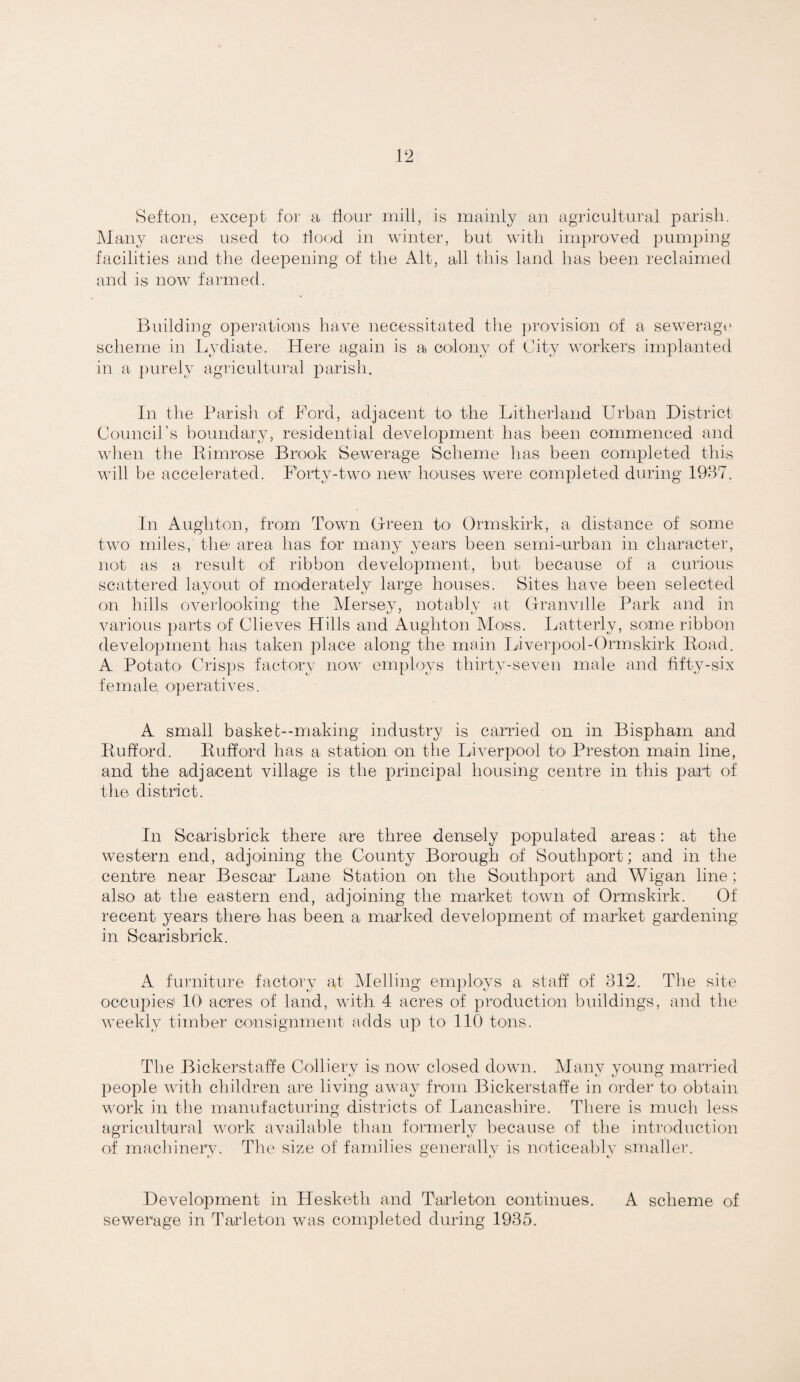 Sefton, except for a flour mill, is mainly an agricultural parish. jMany acres used to tlood in winter, but with improved pumping facilities and the deepening of the Alt, all this land has been reclaimed and is now farmed. Building operations have necessitated tlie ])rovision of a seweragi* scheme in Lydiate. Here again is a colony of City workers implanted in a ])urely agricultural parish. In the Parish of lArd, adjacent to the Litherland Urban District Council’s boundary, residential development has been commenced and wlien the Kimrose Brook Sewerage Scheme has been completed this will be accelerated. Forty-twO' new houses were completed during 1937. In Aughton, from Town Grreen to Ormskirk, a distance of some two miles, the; area has for many years been semi-nrban in character, not as a result of ribbon development, but because of a curious scattered layout of moderately large houses. Sites have been selected on liills overlooking the Mersey, notably at Granville Park and in various parts of Clieves Hills and Aughton AIoss. luitterly, some ribbon development has taken place along the main Liverpool-Ormskirk Hoad. A Potato' Crisps factory no-w employs thirty-seven male and hfty-six female operatives. A small baskef--making industry is canded on in Bispham and Eufford. Bufford has a station on the Liverpool to Preston main line, and the adjacent village is the principal housing centre in this part of the district. In Scarisbrick there are three densely populated areas: at the western end, adjoining the County Borough of Southport; and in the centre near Bescar Lane Station O'n the Southport and Wigan line; also at the eastern end, adjoining the market town of Ormskirk. Of recent years there has been a marked development of market gardening in Scarisbrick. A furniture factory at Melling emplo-A'S a staff of 312. The site occupies' 10 acres of land, with 4 acres of production buildings, and the weekly timber consignment adds up to 110 tons. The Bickerstaffe Colliery is now closed down. Many young mariled people with children are living away from Bickerstaffe in order to obtain work in the manufacturing districts of Lancashire. There is much less agricultural work available than formerly because of the introduction of macliinerv. The size of families generallv is noticeablv smaller. » ^11 Development in Hesketh and Tarleton continues. A scheme of sewerage in Tarleton was completed during 1935.