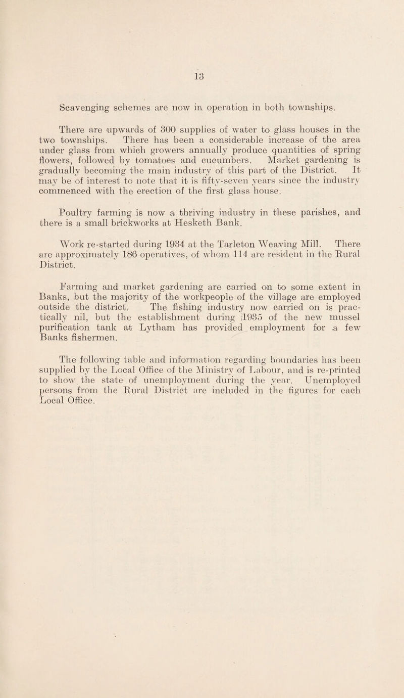 There are npwards of 300 supplies of water to glass houses in the two townships. There has been a considerable increase of the area under glass from which growers annually produce quantities of spring flowers, followed by tomatoes and cucumbers. Market gardening is gradually becoming the main industry of this part of the District. It may be of interest to note tliat it is fifty-seven years since the industry commenced with the erection of the first glass house. Poultry farming is now a thriving industry in these parishes, and there is a small brickworks at Hesketh Bank. Work re-started during 1934 at the Tarleton Weaving Mill. There are approximately 186 operatives, of whom 114 are resident in the Bural District. Farming and market gardening are carried on to some extent in Banks, but the majority of the workpeople of the village are employed outside the district. The fishing industry now carried on is prac¬ tically nil, but the establishment during |T935 of the new mussel purification tank at Lytham has provided employment for a few Banks fishermen. The following table and information regarding boundaries lias been supplied by the Local Office of the ^Ministry of laibour, and is re-printed to show the state of unemployment during the year. Unemployed persons from tiie Bural District are included in tlie figures for each Local Office.