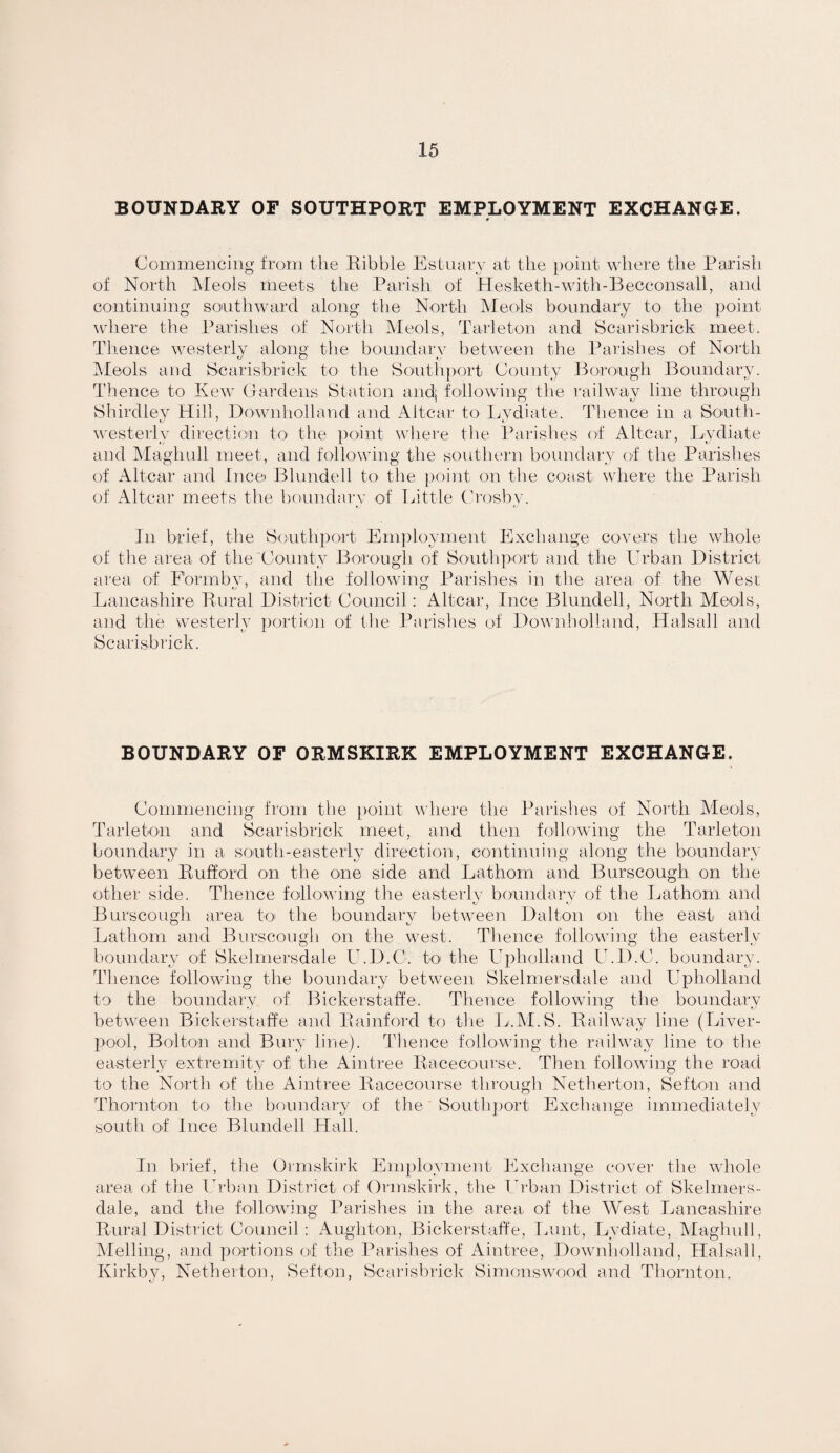 BOUNDARY OF SOUTHPORT EMPLOYMENT EXCHANGE. * Coinniencing frorii tlie Kibble Estuary at tlie [)oint where tlie Parish of North IMeols meets the Parish of Hesketh-with-Becconsall, and continuing soutliward along the North Meols boundary to the point ^v^here tlie Parishes of North Meols, Tarleton and Scarisbrick meet. Tlience westerly along the boundary between the Parishes of North IMeols and Scarisbrick to the Sonthport County Borongh Boundary. Thence to Kew Gai-dens Statdon andj following tlie railway line through Shirdley Hill, Downholland and Altcar to l^ydiate. Thence in a Sonth- westeiiy direction to the point where the Parishes of Altcar, I^ydiate and Maghull meet, and following the soutlu'i’n boundaiw of the Parishes of Altcar and tnco Blundell to the point on the coast where the Parish of Altcar meets the boundary of Eittle Crosby. In brief, the Southport Employment Exchange coyers the whole of the area of the County Borough of Soutliport and the Urban District area of Formby, and the following Parishes in the area of the West Lancashire Kural District Council: Altcar, Ince Blundell, North Meols, and the westerly portion of the Parishes of Downholland, Halsall and Scarisbrick. BOUNDARY OF ORMSKIRK EMPLOYMENT EXCHANGE. Commencing from the point where the Parishes of North Meols, Tarleton and Scarisbrick meet, and then following the Tarleton boundary in a south-easterly direction, continuing along the boundary between Ruflord on the one side and Lathoni and Burscough on the other side. Thence following the easterly boundary of the Lathom and Burscough area to the boundary between Dalton on the east and Lathom and Burscough on the west. Thence following the easterly boundary of Skelrnersdale U.D.C. to‘ the Upholland U.D.C. boundary. Thence following the boundary between Skelrnersdale and Upholland to the boundary of Bickerstaffe. Thence following the boundary bet\yeen Bickerstaffe and Kainford to the Ij'.M.S. Railway line (Liyer- pool, Bolton and Bury line). Thence following the railway line to the easterly extremity of the Aintice Racecourse. Then following the road to the Nortli of the Aintree Racecourse through Netherton, Sefton and Thornton tO' the boundary of the South])ort Exchange immediately south of luce Blundell Hall. In biief, the Ormskirk Employment Exchange coyer the whole area of the Ih'ban District of Ormskirk, the Ih'ban District of Skelrners- dale, and the followo’ng Parishes in the area of the West Lancashire Rural District Council: Aughton, Bickerstaffe, leant, Lydiate, Magliull, Melling, and portions of the Parishes of Aintree, Downliolland, Halsall, Kirkby, Netherton, Sefton, Scarisbrick Simonswood and Thornton.