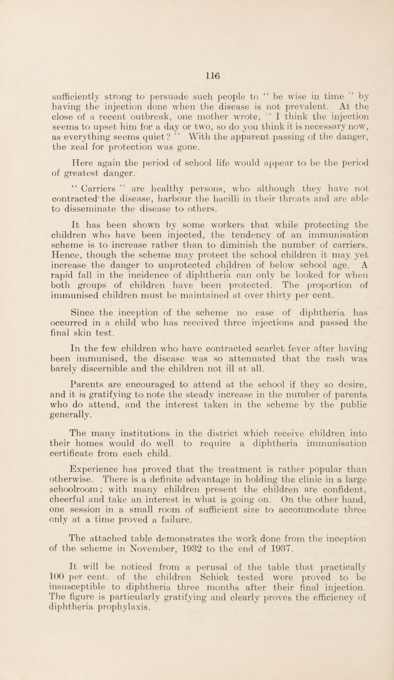 sufficiently strong to persuade such people to “ be wise in time ” by having the injection done when the disease is not prevalent. At the close of a recent outbreak, one mother wrote, I think the injection seems to upset him foi a day or two, so do yoo think it is necessary now, as everything seems quiet? ” With the apparent passing of the danger, the zeal for protection was gone. Here again the period of school life would a])pear to' be the period of greatest danger. “ Carriers are healthy persons, who although they have not contracted' the disease, harbour the bacilli in their throats and are able tO’ disseminate' the disease tO' O'thers. It has been shown by some workers that while protecting the children whoi have been injected, the tendency of an immunisation scheme is to increase rather than to diminish the number of carriers. Hence, though the scheme may protect the school children it may yet increase the danger tO' 'unprotected children of below school age. A rapid fall in the incidence of diphtheria can only be looked for when both groups of children have been protected. The proportion of immunised children must be maintained at over thirty per cent. Since the inception of the scheme no case of di})htheria has occurred in a child who has received three injections and passed the final skin test. In the few children who' have contracted scarlet, fever after having been immunised, the disease was so attenuated that the rash was barelv discernible and the children not ill at all. Parents are encouraged to attend at the school if they so desire, and it is gratifying toi note the steady increase in the number of parents who do attend, and the interest taken in the scheme by the public generally. The manv institutions in the district which receive children into ty their homes would do well tO' require a dipjhtheria immunisation certificate fromi each child. Experience has proved that the treatment is rather popular than otherwise. There is a definite advantage in holding the clinic in a large schoolroom; with many children present the children are confident, cheerful and take an interest in what is going on. On the other hand, one session in a small room of sufficient size tO' accommodate three only at a time proved a failure. The attached table demonstrates the work done from the inception of the scheme in November, 1932 to the end of 1937. It will be noticed from a ])erusal of the table that practically 100 ])er cent, of the children Schick tested were proved to be insusceptible to diphtheria three months after their final injection. The figure is particularly gratifying and clearly proves the efficiency of diphtheria prophylaxis.