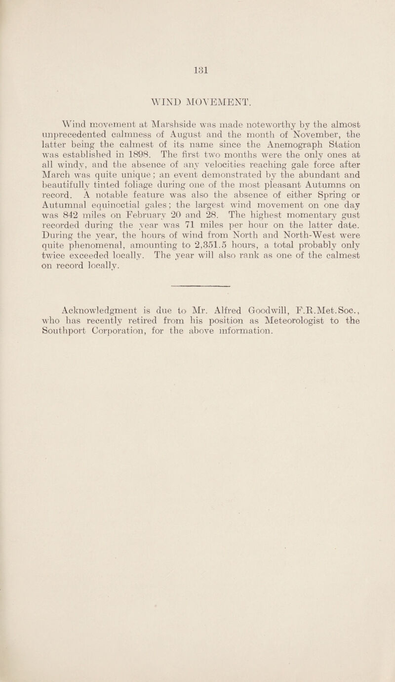 WIND MOAN^MENT. Wind movement at Marshside was made noteworthy by the almost unprecedented calmness oi August and the month of November, the latter being the calmest of its name since the iAnemograph Station was established in 1898. The first two- months were the only ones at all windy, and the absence of any velocities reaching gale force after Alarch was quite unique; an event demonstrated by the abundant and beautifully tinted foliage during one of the most pleasant Autumns on record. A notable feature was also the absence of either Spring or Autumnal equinoctial gales; the largest wind movement on one day was 842 miles on Eebruary 20 and 28. The highest momentary gust recorded during the year was 71 miles per hour on the latter date. During the year, the hours of wind from North and North-West were quite phenomenal, amounting to- 2,351.5 hours, a total probably only twice exceeded locallv. The year will also^ rank as one of the calmest on record locally. Acknowledgment is due toi Air. Alfred Goodwill, F.E.AIet.Soc., who has recently retired from his position as Aleteorologist to the Southport Corporation, for the a-bove information.