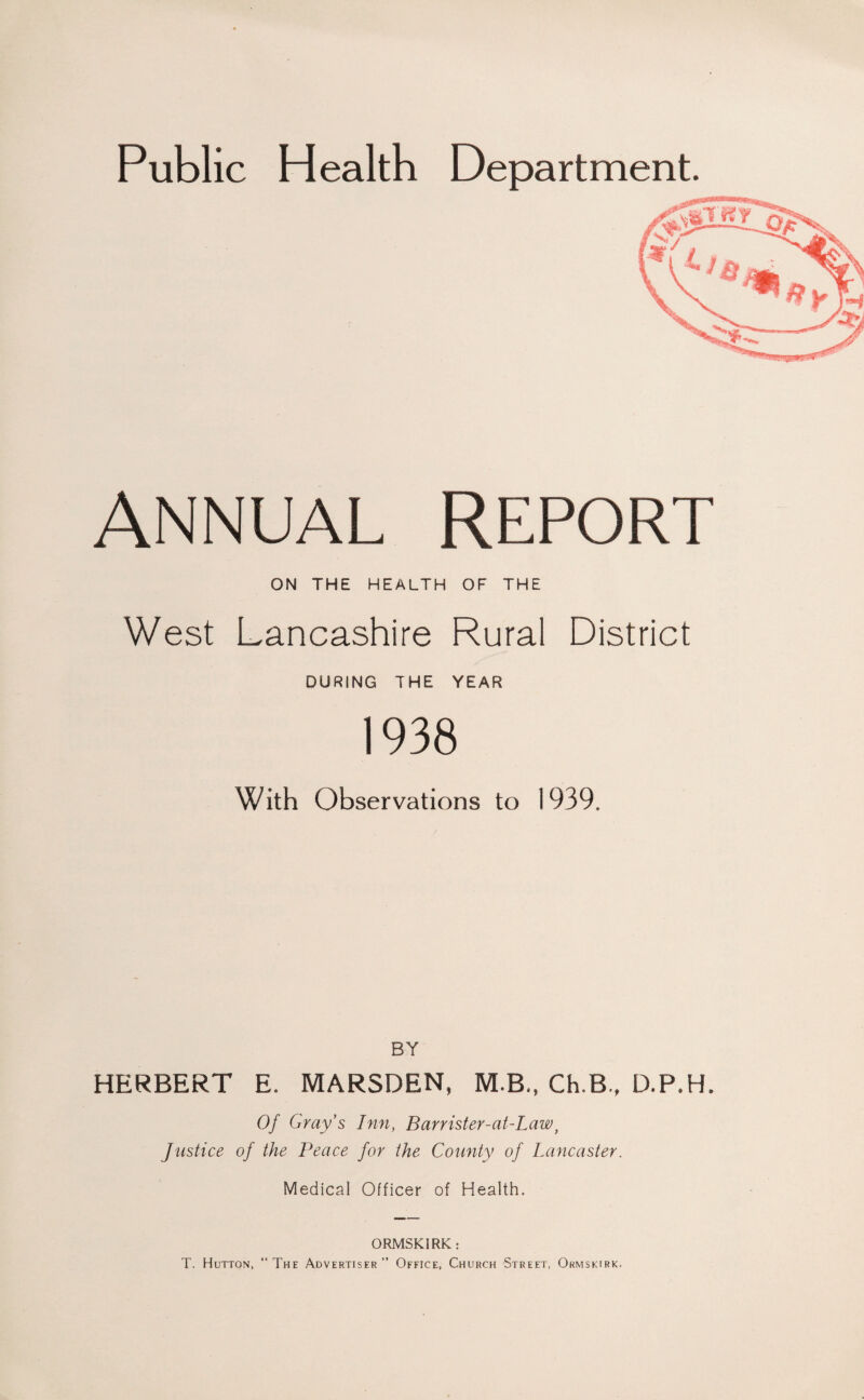 Public Health Department. ANNUAL REPORT ON THE HEALTH OF THE West Lancashire Rural District DURING THE YEAR 1938 With Observations to 1939. BY HERBERT E. MARSDEN, M.B., Ch.B., D.P.H. Of Gray's Inn, Barrister-at-Law, Justice of the Peace for the County of Lancaster. Medical Officer of Health. ORMSKIRK; T. Hutton, “ The Advertiser ” Office, Church Street, Ormskirk.