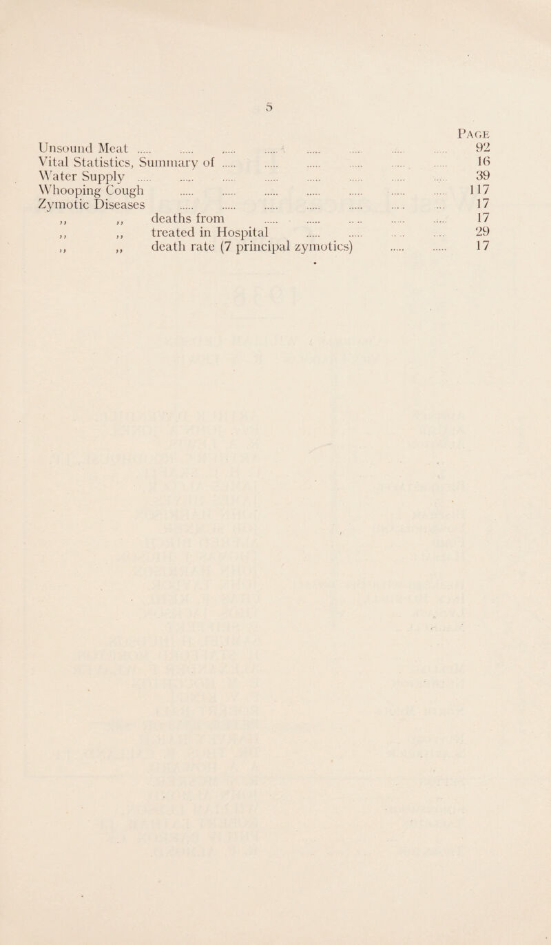 Page Unsound Meat . . . .. ... . 92 Vital Statistics, Suininary of . . . . . . Id Water Supply . . . . . . . 39 Whooping Cough . . . . . . . 117 Zymotic Diseases . . . . . .... ... 17 ,, ,, deaths from . . .... . .:... 17 ,, ,, treated in Hospital .. . . 29 ,, ,, death rate (7 principal zymotics) . . 17