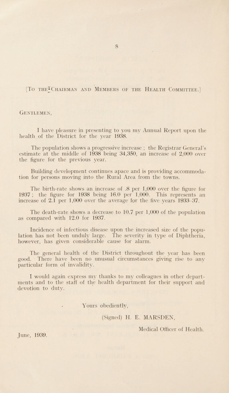 [To theJChairman and Members of the Health Committee.] Gentlemen, I have pleasure in presenting to you my Annual Report upon the healtli of the District for the year 1938. The population shows a progressive increase ; the Registrar General’s estimate at the middle of 1938 being 34,350, an increase of 2,000 over the figure for the previous year. Building development continues apace and is providing accommoda¬ tion for persons moving into the Rural Area from the towns. The birth-rate shows an increase of .8 per 1,000 over the figure for 1937 ; the figure for 1938 being 16.0 per 1,000. This represents an increase of 2.1 per 1,000 over the average for the five years 1933-37. The death-rate shows a decrease to 10.7 per 1,000 of the population as compared with 12.0 for 1937. Incidence of infectious disease upon the increased size of the popu¬ lation has not been unduly large. The severity in type of Diphtheria, however, has given considerable cause for alarm. The general health of the District throughout the year has been good. There have been no unusual circumstances giving rise to anv particular form of invalidity. I would again express my thanks to my colleagues in other depart¬ ments and to the staff of the health department for their support and devotion to duty. Yours obediently, (Signed) H. E. MARSDEN, June, 1939. Medical Officer of Health.