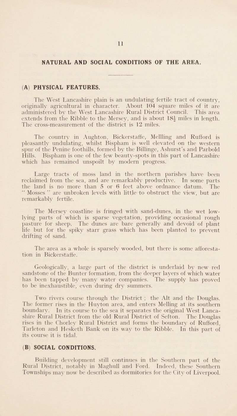 NATURAL AND SOCIAL CONDITIONS OF THE AREA. (A) PHYSICAL FEATURES. The West Lancashire plain is an undulating fertile tract of country, originally agricultural in character. About 104 square miles of it are administered by the West Lancashire Rural District Council. This area extends from the Ribble to the Mersey, and is about 18J miles in length. The cross-measurement of the district is 12 miles. The country in Aughton, Bickerstaffcy Mellling and Rufford is pleasantly undulating, whilst Bispham is well elevated on the western spur of the Penine foothills, formed by the Billinge, Ashurst’s and Parbold Hills. Bispham is one of the few beant^z-spots in this part of Lancashire which has remained unspoilt by modern progress. Large tracts of moss land in the northern parishes have l)een reclaimed from the sea, and are remarkably productive. In some parts the land is no more than 5 or 6 feet above ordnance datum. The “ Mosses are unbroken levels with little to obstruct the view, but are remarkably fertile. The Mersey coastline is fringed with sand-dunes, in the wet low- lying parts of which is sparse vegetation, providing occasional rough pasture for sheep, The dunes are bare generally and devoid of plant life but for the spiky starr grass which has been planted to prevent drifting of sand. The area as a whole is sparsely wooded, but there is some afforesta¬ tion in Bickerstaffe. Geologically, a large part of the district is underlaid by new red sandstone of the Bunter formation, from the deeper layers of which water has been tapped by many water companies. The supply has proved to be inexhaustible, even during dry summers. Two rivers course through the District ; the Alt and the Douglas. The former rises in the Huyton area, and enters Melling at its southern boundary. In its course to the sea it separates the original West Lanca¬ shire Rural District from the old Rural District of Sefton. The Douglas rises in the Chorley Rural District and forms the boundary of Rufford, Tarleton and Hesketh Bank on its way to the Ribble. In this part of its course it is tidal. (B) SOCIAL CONDITIONS. Building development still continues in tlie Southern part of the Rural District, notably in Maghull and Ford. Indeed, these Southern Townships may now be described as dormitories for the City of Liverpool,