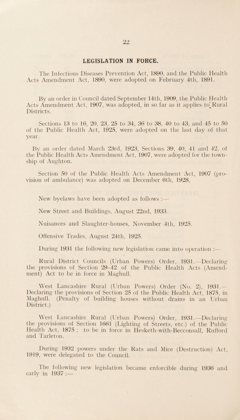 LEGISLATION IN FORCE. The Infectious Diseases Prevention Act, 1890, and the Public Health Acts Amendment Act, 1890, were adopted on February 4th, 1891. By an order in Council dated September 14th, 1909, the Public Health x\cts Amendment Act, 1907, was adopted, in so far as it applies to^ Rural Districts. Sections 13 to 16, 20, 23, 25 to 34, 36 to 38, 40 to 43, and 45 to 50 of the Public Health Act, 1925, were adopted on the last day of that year. By an order dated March 23rd, 1923, Sections 39, 40, 41 and 42, of the Public Health Acts Amendment Act, 1907, were adopted for the town¬ ship of Aughton. Section 50 of the Public Health Acts Amendment Act, 1907 (pro¬ vision of ambulance) was adopted on December 6th, 1928, New byelaws have been adopted as follows :— New Street and Buildings, August 22nd, 1933. Nuisances and Slaughter-houses, November 4th, 1925. Offensive Trades, August 24th, 1925. During 1931 the following new legislation came into operation :— Rural District Councils (Urban Powers) Order, 1931.—Declaring the provisions of Section 29-42 of the Public Health Acts (xTmend- ment) Act to be in force in Maghull. West Lancashire Rural (Urban Powers) Order (No. 2), 1931.— Declaring the provisions of Section 25 of the Public Health x\ct, 1875, in Maghull. (Penalty of building houses without drains in an Urban District.) West Lancashire Rural (Urban Powers) Order, 1931.—Declaring the provisions of Section 1661 (Lighting of Streets, etc.) of the Public Health Act, 1875 ; to be in force in Hesketh-with-Becconsall, Rufford and Tarleton. During 1932 powers under the Rats and Mice (Destruction) x\ct, 1919, were delegated to the Council. Ihe following new legislation became enforcible during 1936 and early in 1937 :—