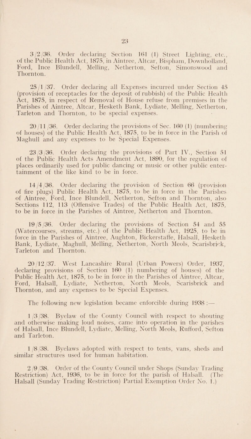 3/2/36. Order declaring Section 161 (1) Street Lighting, etc., of the Public Health Act, 1875, in Aintree, Altcar, Bis])hani, Dowidiolland, Ford, Ince Blundell, Mclling, Nethcrton, Sefton, Siinonswood ancl Thornton. 25/1/37. Order declaring all Expenses incurred under Section 45 (provision of receptacles for the deposit of rubbish) of the Public Health Act, 1875, in respect of Removal of House refuse from premises in the Parishes of Aintree, Altcar, Hesketh Bank, Lydiate, Melling, Netherton, Tarleton and Thornton, to be special expenses. 20/11 /36. Order declaring the provisions of Sec. 160 (1) (numbering of houses) of the Public Health Act, 1875, to be in force in the Parish of Maghull and any expenses to be Special Expenses. 23/3/36. Order declaring the provisions of Part IV., Section 51 of the Public Health Acts Amendment Act, 1890, for the regulation of tdaces ordinarily used for public dancing or music or other public enter¬ tainment of the like kind to be in force. 14 /4 /36. Order declaring the provision of Section 66 (provision of hre plugs) Public Health Act, 1875, to be in force in the Parishes of Aintree, Ford, Ince Blundell, Netherton, Sefton and Thornton, also Sections 112, 113 (Offensive Trades) of the Public Health Act, 1875, to be in force in the Parishes of Aintree, Netherton and Thornton. 19 /5 /36. Order declaring the provisions of Section 54 and 55 (W atercourses, streams, etc.) of the Public Health Act, 1925, to be in force in the Parishes of Aintree, Aughton, Bickerstaffe, Halsall, Hesketh Bank, Lydiate, Maghull, Melling, Netherton, North Meols, Scarisbrick, Tarleton and Thornton. 20 12/37. West Lancashire Rural (Urban Powers) Order, 1937, declaring provisions of Section 160 (1) numbering of houses) of the Public Health Act, 1875, to be in force in the Parishes of Aintree, Altcar, Ford, Halsall, Lydiate, Netherton, North Meols, Scarisbrick and Thornton, and any expenses to be Special Expenses. The following new legislation became enforcible during 1938 :— 1 /3 /38. Byelaw of the County Council with respect to shouting and otherwise making loud noises, came into operation in the parishes of Halsall, Ince Blundell, Lydiate, Melling, North Meols, Rufford, Sefton and Tarleton. 1 /8 /38. Byelaws adopted with respect to tents, vans, sheds and similar structures used for human habitation. 2 /9 /38. Order of the County Council under Shops (Sunday Trading Restriction) xUct, 1936, to be in force for the parish of Halsall. (The Halsall (Sunday Trading Restriction) Partial Exemption Order No. 1.)