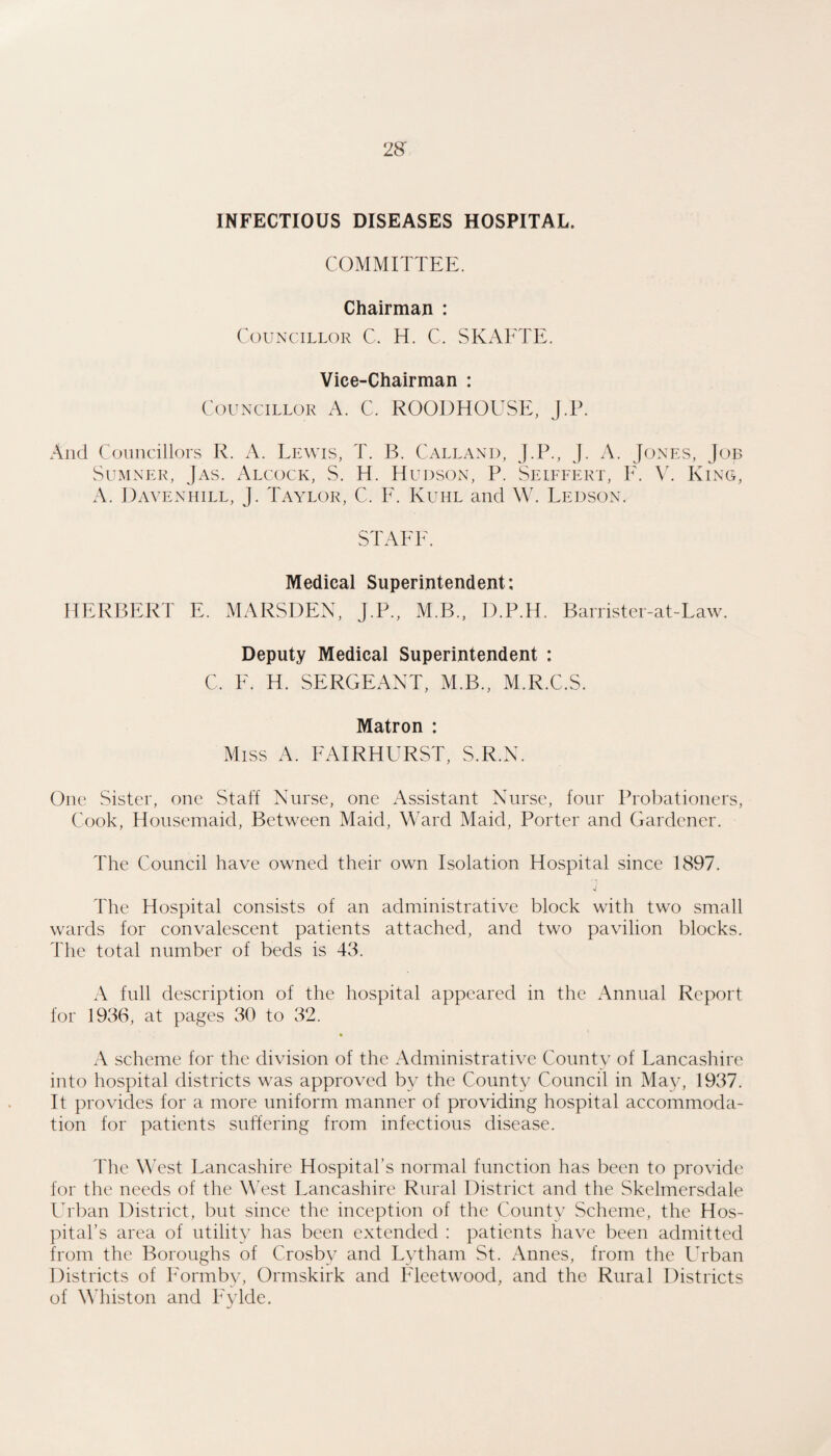 INFECTIOUS DISEASES HOSPITAL. COMMITTEE. Chairman : Councillor C. H. C. SKAETE. Vice-Chairman : Councillor A. C. ROODHOUSE, j.P. And Councillors R. A. Lewis, T. B. CAllanu, J.P., J. A. Jones, Job Sum nek, Jas. Alcock, S. H. Hudson, P. Seiffert, E, V. King, A. Daveniiill, J. Taylor, C. E. Kuhl and W. Leuson. STATE. Medical Superintendent: HERBERT E. MARSDEN, J.P., M.B., D.P.H. Banister-at-Law. Deputy Medical Superintendent : C. E. H. SERGEANT, M.B., M.R.C.S. Matron : Miss A. EAIRHURST, S.R.N. One Sister, one Staff Nurse, one Assistant Nurse, four Probationers, Cook, Housemaid, Between Maid, Ward Maid, Porter and Gardener. The Council have owned their own Isolation Hospital since 1897. The Hospital consists of an administrative block with two small wards for convalescent patients attached, and two pavilion blocks. The total number of beds is 43. A full description of the hospital appeared in the Annual Report for 1936, at pages 30 to 32. A scheme for the division of the Administrative County of Lancashire into hospital districts was approved by the County Council in May, 1937. It provides for a more uniform manner of providing hospital accommoda¬ tion for patients suffering from infectious disease. The West Lancashire Hospital’s normal function has been to provide for the needs of the West Lancashire Rural District and the Skelmersdale Lrban District, but since the inception of the County Scheme, the Hos¬ pital’s area of utility has been extended : patients have been admitted from the Boroughs of Crosby and Lytham St. Annes, from the Urban Districts of h'ormby, Ormskirk and Fleetwood, and the Rural Districts of Whiston and Eylde.