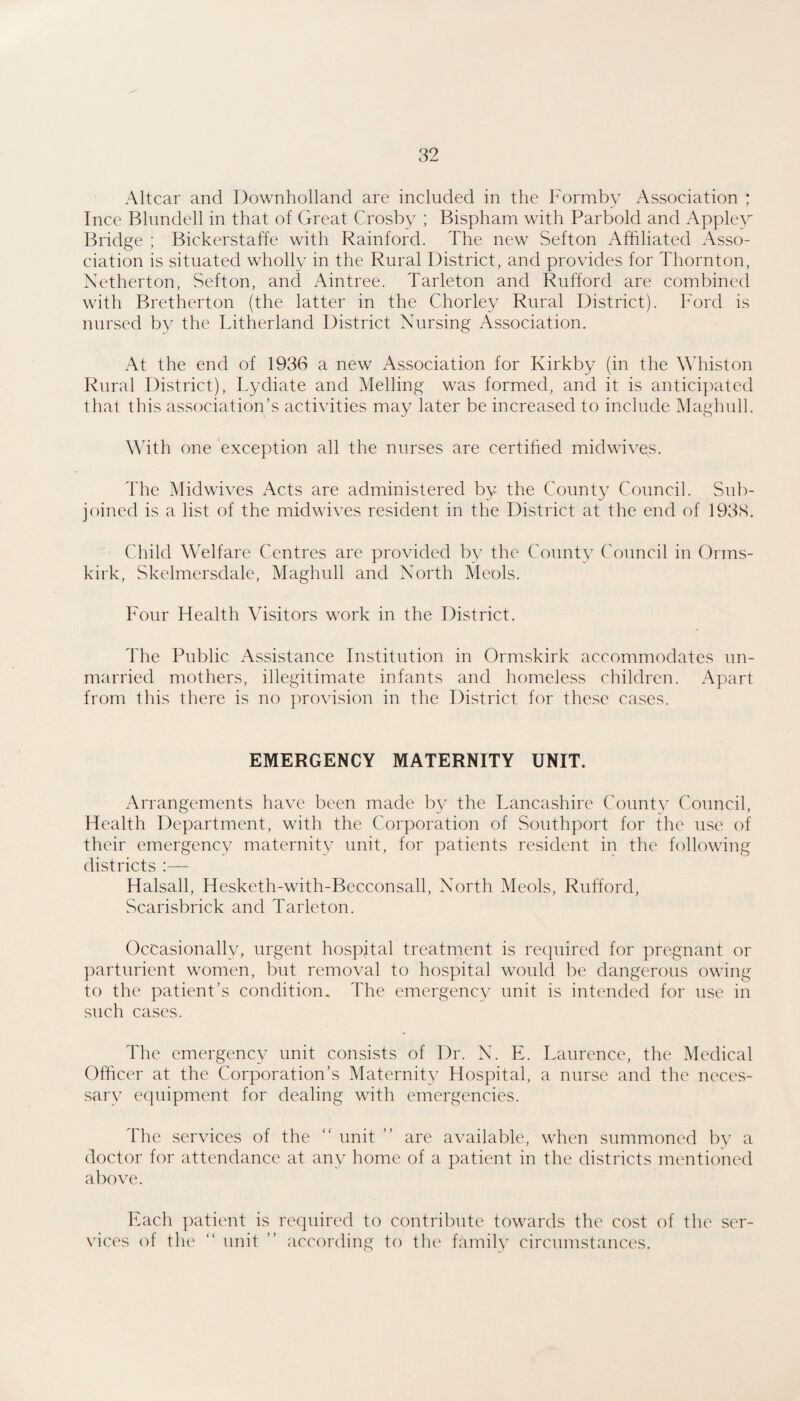 Altcar and Downholland are included in the Formby Association ; Ince Blundell in that of Great Crosby ; Bispham with Parbold and Applew Bridge ; Bickerstaffe with Rainford. The new Sefton Affiliated Asso¬ ciation is situated wholly in the Rural District, and provides for Thornton, Netherton, Sefton, and Aintree. Tarleton and Rufford are combined with Bretherton (the latter in the Chorley Rural District). Ford is nursed by the Titherland District Nursing Association. At the end of 1936 a new Association for Kirkby (in the Whiston Rural District), Tydiate and Melling was formed, and it is anticipated that this association’s activities may later be increased to include Maghull. With one exception all the nurses are certihed midwives. The Midwives Acts are administered by the County Council. Sub¬ joined is a list of the midwives resident in the District at the end of 193<S. Child Welfare Centres are provided by the County Council in Orms- kirk, Skelmersdale, Maghull and North Meols. Four Health Visitors work in the District. The Public Assistance Institution in Ormskirk accommodates un¬ married mothers, illegitimate infants and homeless children. Apart from this there is no provision in the District for these cases. EMERGENCY MATERNITY UNIT. Arrangements have been made by the Tancashire Countv Council, Health Department, with the Corporation of Southport for the use of their emergency maternity unit, for patients resident in the following districts :— Halsall, Hesketh-with-Becconsall, North Meols, Rufford, Scarisbrick and Tarleton. Occasionally, urgent hospital treatment is recpiired for pregnant or parturient women, but removal to hospital would be dangerous owing to the patient’s condition. The emergency unit is intended for use in such cases. The emergency unit consists of Dr. N. E. Laurence, the Medical Officer at the Corporation’s Maternity Hospital, a nurse and the neces¬ sary c(|uipment for dealing with emergencies. The services of the  unit ” are available, when summoned by a doctor for attendance at any home of a patient in the districts mentioned above. Each ]xitient is required to contribute towards the cost of the ser¬ vices of the “ unit ” according to the family circumstances.