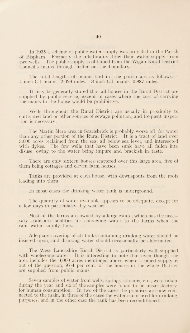 In 1935 a scheme of public water siipj^y was provided in tlie Parish of Bispham. Formerly the inhabitants drew their water supjily from two wells. The public supply is obtained from the Wigan Rural 13istrict Councirs mains through meter on the boundary. The total lengths of mains laid in the parish are as follows.— 4 inch C.I. mains, 2-026 miles. 3 inch C.I. mains, 0-887 miles. It may be generally stated that all houses in the Rural District are supplied by public service, except in cases where the cost of carrying the mains to the house would be prohibitive. ells throughout the Rural District are usually in proximity to cultivated land or other sources of sewage pollution, and frecjuent inspec¬ tion is necessary. The Martin Mere area in Scarisbrick is probably worse oh for water than any other portion of the Rural District. It is a tract of land over 3,000 acres reclaimed from the sea, all below sea level, and intersected with dykes. The few wells that have been sunk have all fallen into disuse, owing to the water being impure and brackish in taste. There are only sixteen houses scattered over this large area, live of them being cottages and eleven farm houses. Tanks are provided at each house, with downspouts from the roofs leading into them. In most cases the drinking water tank is underground. The quantity of water available appears to be adequate, except for a few days in particularly dry weather. Most of the farms are owned by a large estate, which has the neces¬ sary transport facilities for conveying water to the farms when the rain water supply fails. Adequate covering of all tanks containing drinking water should be insisted upon, and drinking water should occasionally be chlorinated. The West Lancashire Rural District is particularly well supplied with wholesome water. It is interesting to note that even though the area includes the 3,000 acres mentioned above where a piped supply is out of the question, 97-4 per cent, of the houses in the whole District are supplied from public mains. Seven samples of water from wells, springs, streams, etc., were taken during the year and six of the samples were found to be unsatisfactorv for human consumption. In two of the cases the premises are now con¬ nected to the main, in three of the cases the water is not used for drinking purj)oses, and in the other case the tank has been reconditioned.