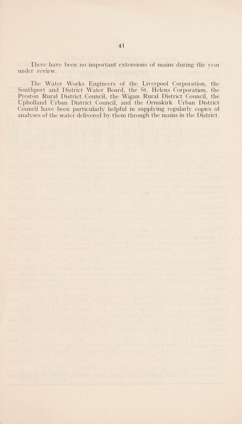 There have been no important extensions of mains during the year under review. The Water Works Engineers of the Liverpool Corporation, the Southport and District Water Board, the St. Helens Corporation, the Preston Rural District Council, the Wigan Rural District Council, the Upholland Urban District Council, and the Ormskirk Urban District Council Lave been particularly helpful in supplying regularly copies of analyses of the water delivered by them through the mains in the District.