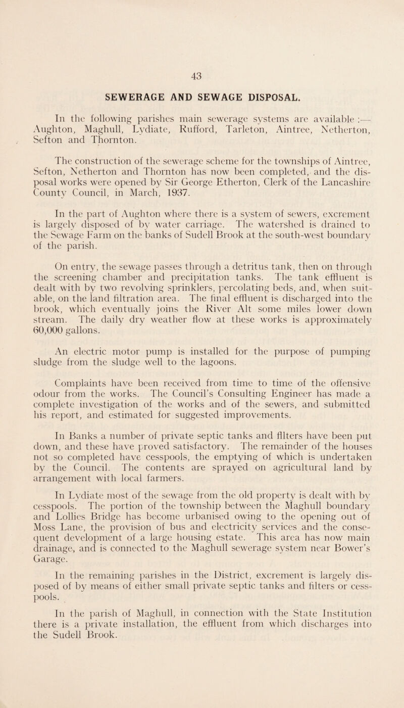 SEWERAGE AND SEWAGE DISPOSAL. In the following parishes main sewerage systems are available :— Anghton, Maghull, Lydiate, Rnfford, Tarleton, Aintree, Netherton, Sefton and Thornton. The construction of the sewerage scheme for the townships of Aintree, vSefton, Netherton and Thornton has now been completed, and the dis¬ posal works were opened by Sir George Etherton, Clerk of the Lancashire County Council, in March, 1937. In the part of Anghton where there is a system of sewers, excrement is largely disposed of by water carriage. The watershed is drained to the Sewage Farm on the banks of Sudell Brook at the south-west boimdarv of the parish. On entry, the sewage passes through a detritus tank, then on through the screening chamber and precipitation tanks. The tank effluent is dealt with by two revolving sprinklers, j^ercolating beds, and, when suit¬ able, on the land filtration area. The hnal effluent is discharged into the brook, which eventually joins the River Alt some miles lower down stream. The daily dry weather flow at these works is approximately 60,000 gallons. An electric motor pump is installed for the purpose of pumping sludge from the sludge well to the lagoons. Complaints have been received from time to time of the offensive odour from the works. The Council’s Consulting Engineer has made a complete investigation of the works and of the sewers, and submitted his report, and estimated for suggested improvements. In Banks a number of private septic tanks and Alters have been put down, and these have proved satisfactory. The remainder of the houses not so completed have cesspools, the emptying of which is undertaken by the Council. The contents are sprayed on agrieultural land by arrangement with local farmers. In Lydiate most of the sewage from the old property is dealt with by cesspools. The portion of the township between the Maghull boundary and Lollies Bridge has become urbanised owing to the opening out of Moss Lane, the provision of bus and electricity services and the conse¬ quent development of a large housing estate. This area has now main drainage^ and is connected to the Maghull sewerage system near Bower’s Garage. In the remaining parishes in the Distriet, excrement is largely dis¬ posed of by means of either small private septic tanks and Alters or cess¬ pools. In the parish of Maghull, in eonnection with the State Institution there is a private installation, the effluent from which discharges into the Sudell Brook.