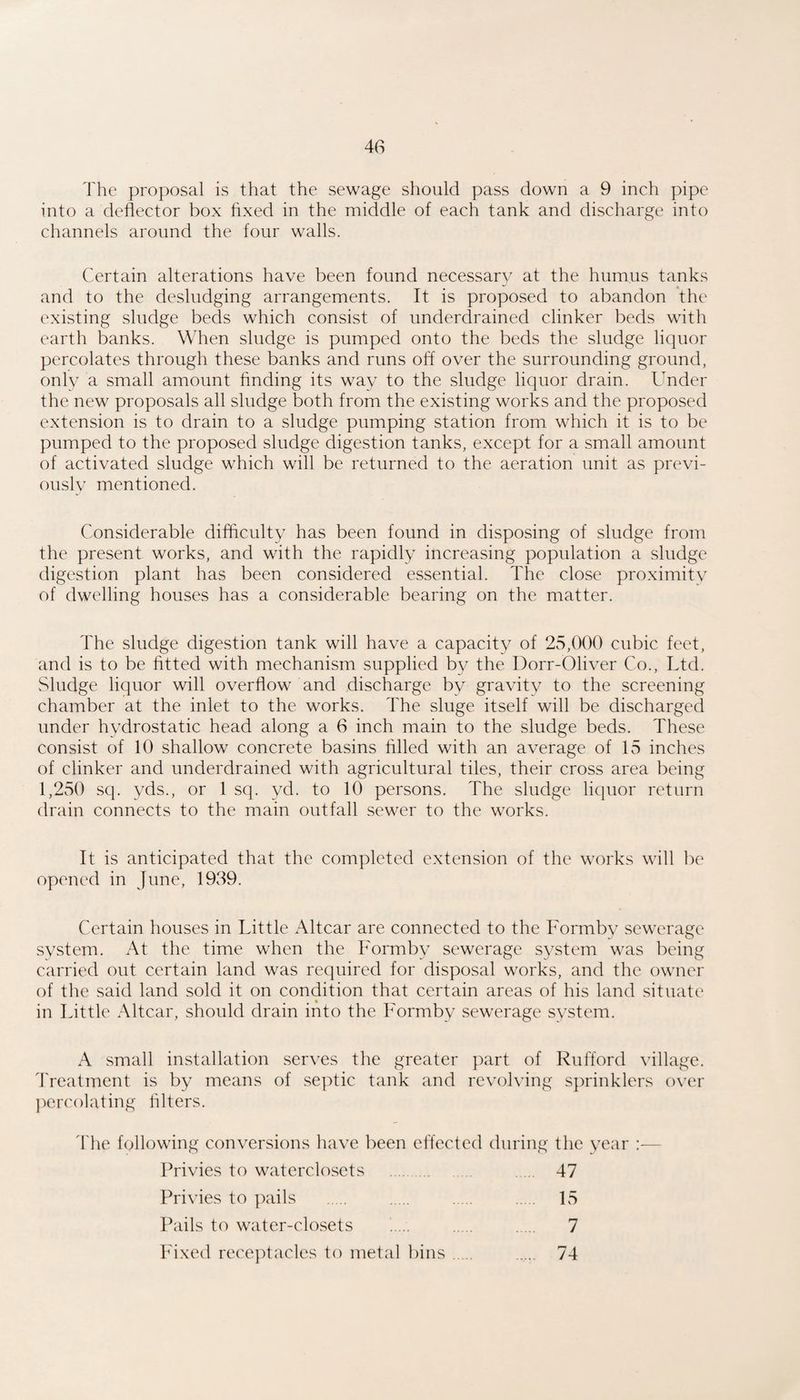 The proposal is that the sewage should pass down a 9 inch pipe into a deflector box fixed in the middle of each tank and discharge into channels around the four walls. Certain alterations have been found necessary at the humus tanks and to the desludging arrangements. It is proposed to abandon the existing sludge beds which consist of underdrained clinker beds with earth banks. When sludge is pumped onto the beds the sludge liquor percolates through these banks and runs off over the surrounding ground, only a small amount finding its way to the sludge liquor drain. Under the new proposals all sludge both from the existing works and the proposed extension is to drain to a sludge pumping station from which it is to be pumped to the proposed sludge digestion tanks, except for a small amount of activated sludge which will be returned to the aeration unit as previ¬ ously mentioned. Considerable difficulty has been found in disposing of sludge from the present works, and with the rapidly increasing population a sludge digestion plant has been considered essential. The close proximity of dwelling houses has a considerable bearing on the matter. The sludge digestion tank will have a capacity of 25,000 cubic feet, and is to be fitted with mechanism supplied by the Dorr-Oliver Co., Ltd. Sludge liquor will overflow and discharge by gravity to the screening chamber at the inlet to the works. The sluge itself will be discharged under hydrostatic head along a 6 inch main to the sludge beds. These consist of 10 shallow concrete basins filled with an average of 15 inches of clinker and underdrained with agricultural tiles, their cross area being 1,250 sq. yds., or 1 sq. yd. to 10 persons. The sludge liquor return drain connects to the main outfall sewer to the works. It is anticipated that the completed extension of the works will be opened in June, 1939. Certain houses in Little Altcar are connected to the Formby sewerage system. At the time when the Formby sewerage system was being carried out certain land was required for disposal works, and the owner of the said land sold it on condition that certain areas of his land situate in Little Altcar, should drain into the Formby sewerage system. A small installation serves the greater part of Rufford village. Treatment is by means of septic tank and revolving sprinklers over ])ercolating filters. 'I'he following conversions have been effected during the year :— Privies to waterclosets . . 47 Privies to pails . . . . 15 Pails to water-clo.sets . . . 7 hdxed receptacles to metal bins. . 74