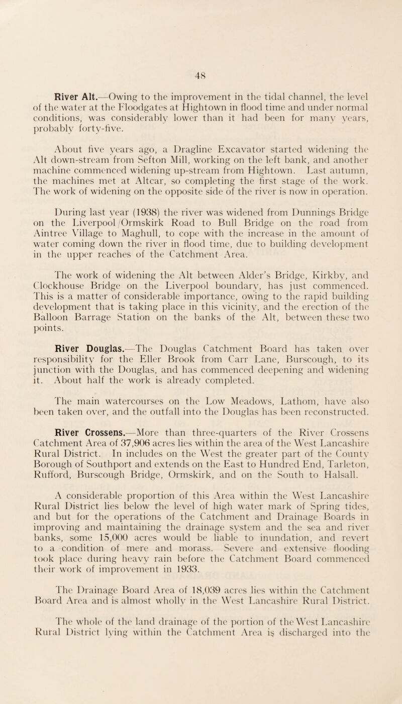 River Alt.—Owing to the improvement in the tidal channel, the level of the water at the Floodgates at Hightown in flood time and under normal conditions, was considerably lower than it had been for many years, ]:)robably forty-five. About five years ago, a Dragline Excavator started widening the Alt down-stream from Sefton Mill, working on the left bank, and another machine commenced widening up-stream from Hightown. Last autumn, the machines met at Altcar, so completing the first stage of the work. The work of widening on the opposite side of the river is now in operation. During last year (1938) the river was widened from Dunnings Bridge on the Liverpool /Ormskirk Road to Bull Bridge on the road from Aintree Village to Maghull, to cope with the increase in the amount of water coming down the river in flood time, due to building development in the upper reaches of the Catchment Area. The work of widening the Alt between Alder’s Bridge, Kirkby, and Clockhouse Bridge on the Liverpool boundarv, has just commenced. This is a matter of considerable importance, owing to the rapid building development that is taking place in this vicinity, and the erection of the Balloon Barrage Station on the banks of the Alt, between these two points. River Douglas.—The Douglas Catchment Board has taken over responsibility for the Eller Brook from Carr Lane, Burscough, to its junction with the Douglas, and has commenced deepening and widening it. About half the work is alreadv completed. The main watercourses on the Low Meadows, Lathom, have also been taken over, and the outfall into the Douglas has been reconstructed. River Crossens.—More than three-quarters of the River Crossens Catchment Area of 37,906 acres lies within the area of the West Lancashire Rural District. In includes on the West the greater part of the County Borough of Southport and extends on the East to Hundred End, Tarleton, Rufford, Burscough Bridge, Ormskirk, and on the South to Halsall. A considerable proportion of this Area within the West Lancashire Rural District lies below the level of high water mark of Spring tides, and but for the operations of the Catchment and Drainage Boards in improving and maintaining the drainage system and the sea and river banks, some 15,000 acres would be liable to inundation, and revert to a condition of mere and morass. Severe and extensive flooding took place during heavy rain before the Catchment Board commenced their work of improvement in 1933. The Drainage Board Area of 18,039 acres lies within the Catchment Board Area and is almost wholly in the West Lancashire Rural District. The whole of the land drainage of the portion of the West Tamcashire Rural District lying within the Catchment Area i^j discharged into the