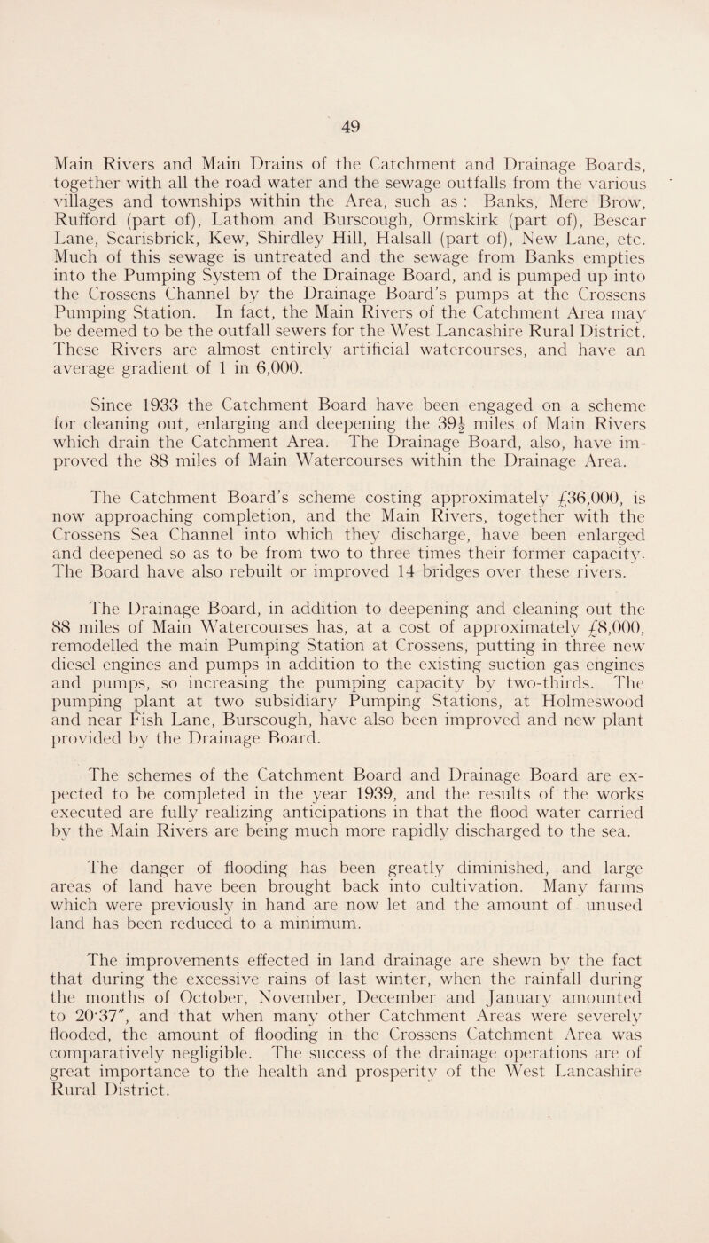 Main Rivers and Main Drains of the Catchment and Drainage Boards, together with all the road water and the sewage outfalls from the various villages and townships within the Area, such as : Banks, Mere Brow, Rufford (part of), Lathom and Burscough, Ormskirk (part of), Bescar Lane, Scarisbrick, Kew, Shirdley Hill, Halsall (part of). New Lane, etc. Much of this sewage is untreated and the sewage from Banks empties into the Pumping System of the Drainage Board, and is pumped up into the Crossens Channel by the Drainage Board’s pumps at the Crossens Pumping Station. In fact, the Main Rivers of the Catchment Area may be deemed to be the outfall sewers for the West Lancashire Rural District. These Rivers are almost entirely artihcial watercourses, and have an average gradient of 1 in 6,000. Since 1933 the Catchment Board have been engaged on a scheme for cleaning out, enlarging and deepening the 39J miles of Main Rivers which drain the Catchment Area. The Drainage Board, also, have im¬ proved the 88 miles of Main Watercourses within the Drainage Area. The Catchment Board’s scheme costing approximately £36,000, is now approaching completion, and the Main Rivers, together with the Crossens Sea Channel into which they discharge, have been enlarged and deepened so as to be from two to three times their former capacity. The Board have also rebuilt or improved 14 bridges over these rivers. The Drainage Board, in addition to deepening and cleaning out the 88 miles of Main Watercourses has, at a cost of approximately £8,000, remodelled the main Pumping Station at Crossens, putting in three new diesel engines and pumps in addition to the existing suction gas engines and pumps, so increasing the pumping capacity by two-thirds. The pumping plant at two subsidiary Pumping Stations, at Holmeswood and near Fish Lane, Burscough, have also been improved and new plant provided by the Drainage Board. The schemes of the Catchment Board and Drainage Board are ex¬ pected to be completed in the year 1939, and the results of the works executed are fully realizing anticipations in that the flood water carried by the Main Rivers are being much more rapidly discharged to the sea. The danger of flooding has been greatly diminished, and large areas of land have been brought back into cultivation. Many farms which were previously in hand are now let and the amount of unused land has been reduced to a minimum. The improvements effected in land drainage are shewn by the fact that during the excessive rains of last winter, when the rainfall during the months of October, November, December and January amounted to 20*37, and that when many other Catchment Areas were severely flooded, the amount of flooding in the Crossens Catchment Area was comparatively negligible. The success of the drainage operations are of great importance to the health and prosperity of the West Lanca.shire Rural District.