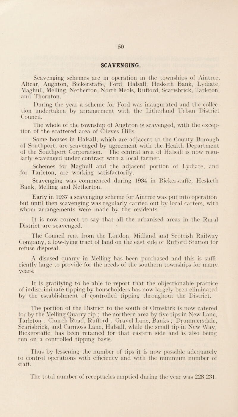 SCAVENGING. Scavenging schemes are in operation in the townships of Aintree, Altcar, Aughton, Bickerstaffe, Ford, Halsall, Hesketh Bank, Lydiate, Maghiill, Melling, Netherton, North Meols, Rnfford, Scarisbrick, Tarleton, and Thornton. During the year a sclicme for 1^'ord was inaugurated and the collec¬ tion undertaken by arrangement with the Litherland ITban District Council. The whole of the township of Aughton is scavenged, with the excep¬ tion of the scattered area of Clieves Hills. Some houses in Halsall, which are adjacent to the County Borough of Southport, are scavenged by agreement with the Health Department of the Southport Corporation. The central area of Halsall is now regu¬ larly scavenged under contract with a local farmer. Schemes for Maghull and the adjacent portion of Tydiate, and for Tarleton, are working satisfactorily. Scavenging was commenced during 1934 in Bickerstaffe, Hesketh Bank, Melling and Netherton. Early in 1937 a scavenging .scheme for Aintree was put into operation, but until then scavenging was regularly carried out by local carters, with whom arrangements were made by the residents. It is now correct to .say that all the urbanised areas in the Rural District are scavenged. The Council rent from the London, Midland and Scottish Railway Company, a low-lying tract of land on the east .side of Ruft'ord Station for refuse disposal. A disused quarry in Melling has been purchased and this is suffi¬ ciently large to provide for the needs of the southern townships for many years. It is gratifying to be able to report that the objectionable practice of indiscriminate tipping by householders has now largely been eliminated by the establishment of controlled tipping throughout the District. The portion of the District to the south of Ormskirk is now catered for by the Melling Quarry tip ; the northern area b}^ hve tips in New Lane, Tarleton ; Church Road, Rufford ; Gravel Lane, Banks ; Drummersdale, Scarisbrick, and Carmoss Lane, Halsall, while the small ti]) in New \\4iy, Bickerstaffe, has been retained for that eastern side and is ahso being run on a controlled tipping basis. 4'hus by lessening the number of tips it is now ])ossible adequately to control operations with efficiency and with the minimum number of st aff. The total number of rc'Ceptacles emptied during the vear was 228,231,