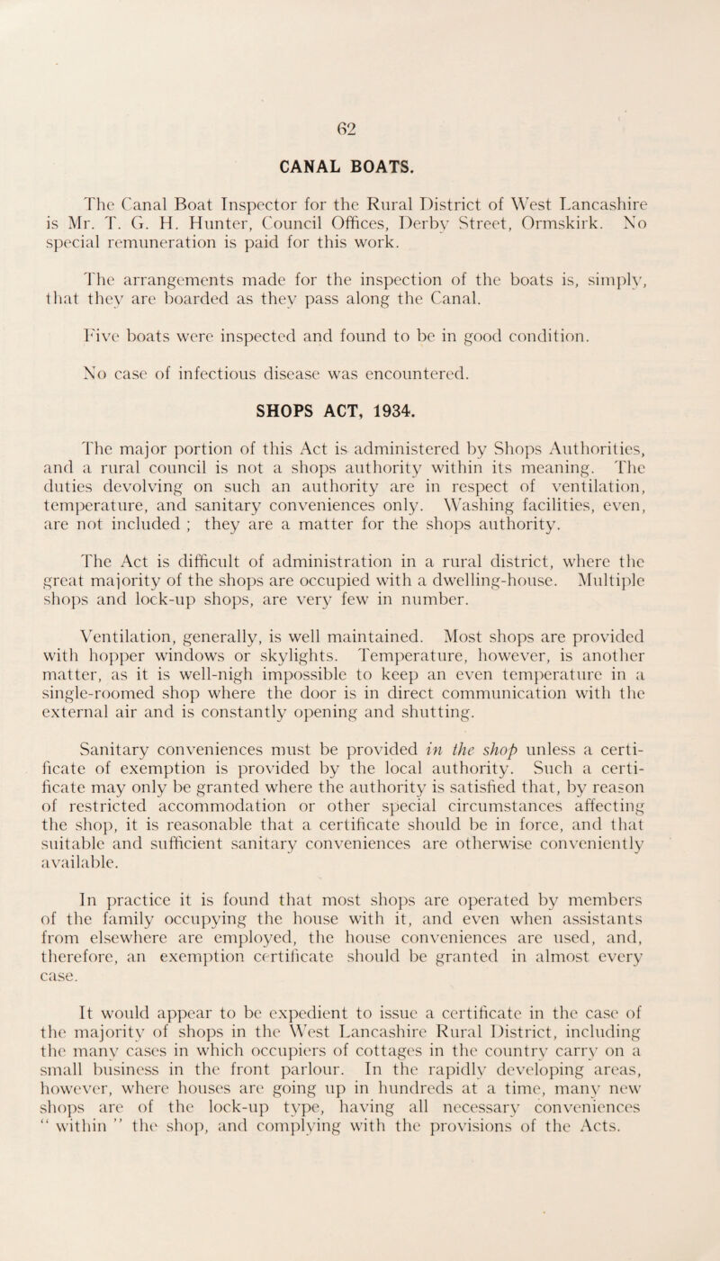 CANAL BOATS. The Canal Boat Inspector for the Rural District of West Lancashire is Mr. T. G. H. Hunter, Council Offices, Derby Street, Ormskirk. No special remuneration is paid for this work. The arrangements made for the inspection of the boats is, simply, that they are boarded as they pass along the Canal. h'ive boats were inspected and found to be in good condition. No case of infectious disease was encountered. SHOPS ACT, 1934. The major portion of this Act is administered by Shops Authorities, and a rural council is not a shops authority within its meaning. The duties devolving on such an authority are in respect of ventilation, temperature, and sanitary conveniences only. Washing facilities, even, are not included ; they are a matter for the shops authority. The Act is difficult of administration in a rural district, where the great majority of the shops are occupied with a dwelling-house. Multiple shops and lock-up shops, are very few in number. Ventilation, generally, is well maintained. Most shops are provided with hopper windows or skylights. Temperature, however, is another matter, as it is well-nigh impossible to keep an even temperature in a single-roomed shop where the door is in direct communication with the external air and is constantly opening and shutting. Sanitary conveniences must be provided in the shop unless a certi¬ ficate of exemption is provided by the local authority. Such a certi¬ ficate may only be granted where the authority is satisfied that, by reason of restricted accommodation or other special circumstances affecting the shop, it is reasonable that a certificate should be in force, and that suitable and sufficient sanitary conveniences are otherwise conveniently available. In practice it is found that most shops are operated by members of the family occupying the house with it, and even when assistants from elsewhere are employed, the house conveniences are used, and, therefore, an exemption certificate should be granted in almost every case. It would appear to be expedient to issue a certificate in the case of the majority of shops in the West Lancashire Rural District, including the manv cases in which occupiers of cottages in the country carry on a small business in the front parlour. In the rapidly developing areas, however, where houses are going up in hundreds at a time, many new shops are of the lock-up type, having all necessary conveniences “ within ” tht' shop, and complying with the provisions of the Acts.