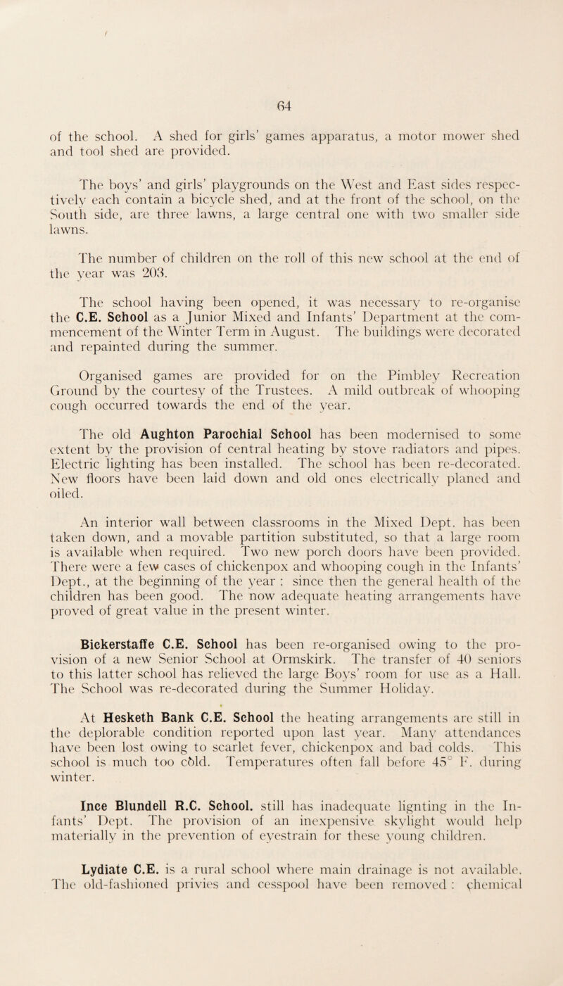 of the school. A shed for girls’ games apparatus, a motor mower shed and tool shed are provided. The boys’ and girls’ playgrounds on the West and East sides respec¬ tively each contain a bicycle shed, and at the front of the school, on the South side, are three lawns, a large central one with two smaller side lawns. The number of children on the roll of this new school at the end of the vear was 203. The school having been opened, it was necessary to re-organise the C.E. School as a Junior Mixed and Infants’ Department at the com¬ mencement of the Winter Term in August. The buildings were decorated and repainted during the summer. Organised games are provided for on the Pimbley Recreation Ground by the courtesy of the Trustees. A mild outbreak of whooping cough occurred towards the end of the year. The old Aughton Parochial School has been modernised to some extent by the provision of central heating by stove radiators and pipes. Electric lighting has been installed. The school has been re-decorated. New floors have been laid down and old ones electrically planed and oiled. An interior wall between classrooms in the Mixed Dept, has been taken down, and a movable partition substituted, so that a large room is available when required. Two new porch doors have been provided. There were a few cases of chickenpox and whooping cough in the Infants’ Dept., at the beginning of the year : since then the general health of the children has been good. The now adequate heating arrangements have proved of great value in the present winter. Bickerstaffe C.E. School has been re-organised owing to the pro¬ vision of a new Senior School at Ormskirk. The transfer of 40 seniors to this latter school has relieved the large Boys’ room for use as a Hall. 44ie School was re-decorated during the Summer Holiday. At Hesketh Bank C.E. School the heating arrangements are still in the deplorable condition reported upon last year. Many attendances have been lost owing to scarlet fever, chickenpox and bad colds. This school is much too chid. Temperatures often fall before 45° F. during winter. Ijice Blundell R.C. School, still has inadequate lignting in the In¬ fants’ Dept. The provision of an inexpensive skylight would help materially in the prevention of eyestrain for these young children. Lydiate C.E. is a rural school where main drainage is not available. The old-fashioned privies and cesspool have been removed : vhemical