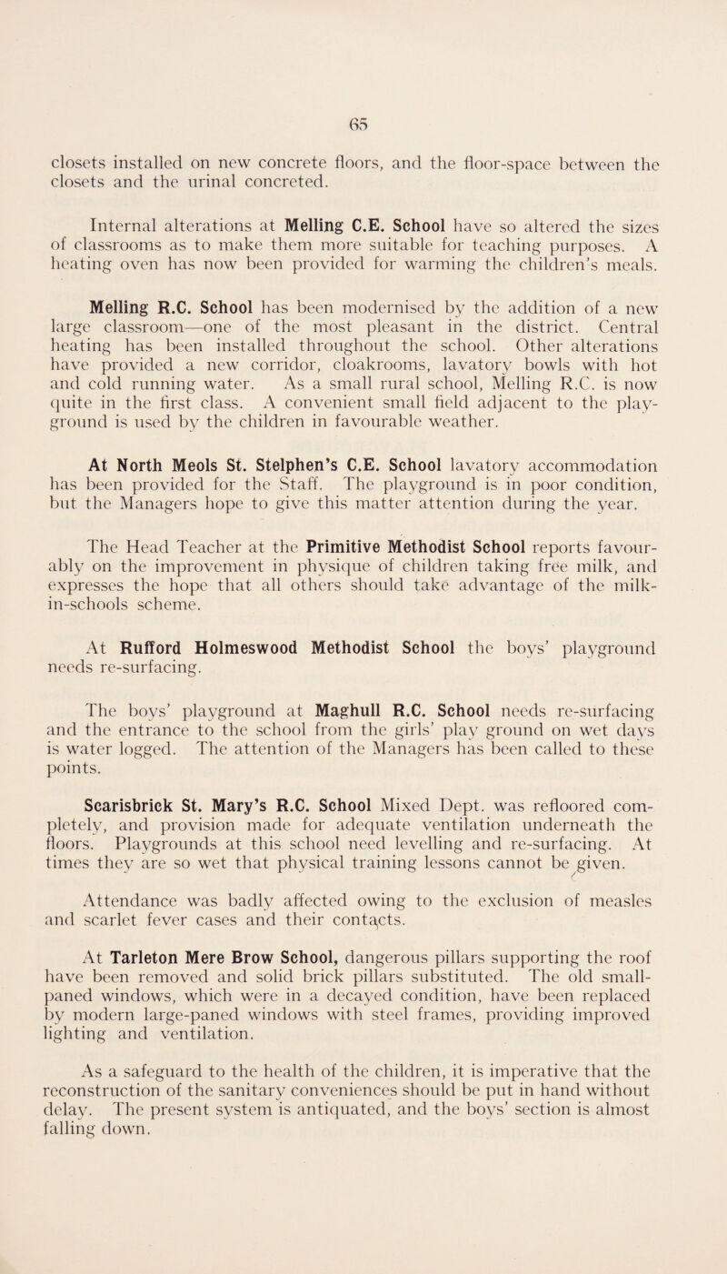closets installed on new concrete floors, and the floor-space between the closets and the urinal concreted. Internal alterations at Melling C.E. School have so altered the sizes of classrooms as to make them more suitable for teaching purposes. A heating oven has now been provided for warming the children’s meals. Melling R.C. School has been modernised by the addition of a new large classroom—one of the most pleasant in the district. Central heating has been installed throughout the school. Other alterations have provided a new corridor, cloakrooms, lavatory bowls with hot and cold running water. As a small rural school, Melling R.C. is now (]uite in the flrst class. A convenient small field adjacent to the play¬ ground is used by the children in favourable weather. At North Meols St. Stelphen’s C.E. School lavatory accommodation has been provided for the Staff. The playground is in poor condition, but the Managers hope to give this matter attention during the year. The Head Teacher at the Primitive Methodist School reports favour¬ ably on the improvement in physique of children taking free milk, and expresses the hope that all others should take advantage of the milk- in-schools scheme. At Rufford Holmeswood Methodist School the boys’ playground needs re-surfacing. The boys’ playground at Maghull R.C. School needs re-surfacing and the entrance to the school from the girls’ play ground on wet days is water logged. The attention of the Managers has been called to these points. Scarisbrick St. Mary’s R.C. School Mixed Dept, was refloored com¬ pletely, and provision made for adequate ventilation underneath the floors. Playgrounds at this school need levelling and re-surfacing. At times they are so wet that physical training lessons cannot be given. Attendance was badly affected owing to the exclusion of measles and scarlet fever cases and their conta^cts. At Tarleton Mere Brow School, dangerous pillars supporting the roof have been removed and solid brick pillars substituted. The old small- paned windows, which were in a decayed condition, have been replaced by modern large-paned windows with steel frames, providing improved lighting and ventilation. As a safeguard to the health of the children, it is imperative that the reconstruction of the sanitary conveniences should be put in hand without delay. The present system is antiquated, and the boys’ section is almost falling down.