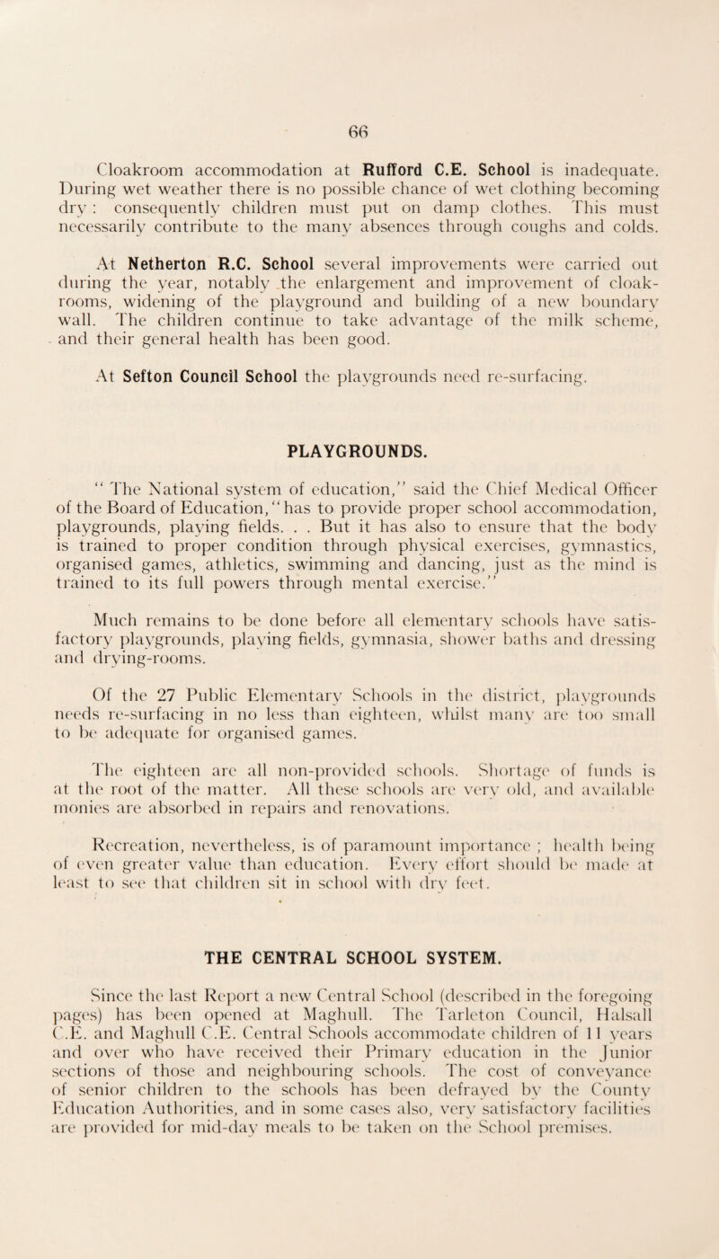 Cloakroom accommodation at Rufford C.E. School is inadequate. During wet weather there is no possible chance of wet clothing becoming dry : consequently children must put on damp clothes. This must necessarily contribute to the many absences through coughs and colds. At Netherton R.C. School several improvements were carried out during the year, notably The enlargement and improvement of cloak¬ rooms, widening of the playground and building of a new boundarv wall. The children continue to take advantage of the milk scheme, and their general health has been good. At Sefton Council School the playgrounds need re-surfacing. PLAYGROUNDS. “ The National system of education,” said the Chief Medical Officer of the Board of Education,”has to provide proper school accommodation, playgrounds, playing helds. . . But it has also to ensure that the body is trained to proper condition through physical exercises, gymnastics, organised games, athletics, swimming and dancing, just as the mind is trained to its full powers through mental exercise.” Much remains to be done before all elementary schools have satis¬ factory ])laygrounds, playing fields, gymnasia, shower baths and dressing and drying-rooms. Of the 27 Public Elementary Schools in the district, playgrounds needs re-surfacing in no less than eighteen, wliilst many are too small to be adequate for organised games. The eighteen are all non-])rovided schools. Shortage of funds is at the root of the matter. All these schools are very old, and availabU' monies are absorbed in repairs and renovations. Recreation, nevertheless, is of paramount importance ; health being of even greater value than education. Every effort should be made at least to see that children sit in school with dry feet. THE CENTRAL SCHOOL SYSTEM. Since the last Report a new Central School (described in the foregoing Images) has been opened at Maghull. The Tarleton Council, Halsall ('.E. and Maghull C.E. Central Schools accommodate children of 11 years and over who have received their Primary education in the Junior sections of those and neighbouring schools. The cost of conveyance ()f senior children to the schools has been defrayed by the Countv lulucation Authorities, and in some cases also, very satisfactory facilitic*s are jn'ovided for mid-day meals to l)e tak(‘n on tlu' School premises.