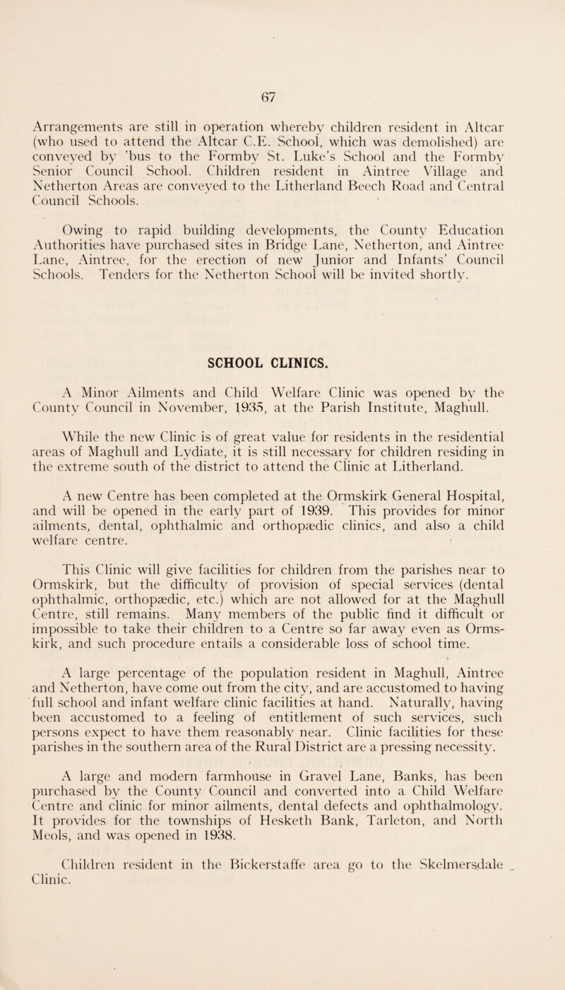 Arrangements are still in operation whereby children resident in Altcar (who used to attend the Altcar C.E. School, which was demolished) are conveyed by ’bus to the Formby St. Luke’s School and the Formby Senior Council School. Children resident in Aintree Village and Netherton Areas are conveyed to the Litherland Beech Road and Central Council Schools. Owing to rapid building developments, the County Education Authorities have purchased sites in Bridge Lane, Netherton, and Aintree Lane, Aintree, for the erection of new Junior and Infants’ Council Schools. Tenders for the Netherton School will be invited shortly. SCHOOL CLINICS. A Minor Ailments and Child Welfare Clinic was opened by the County Council in November, 1935, at the Parish Institute, Maghull. While the new Clinic is of great value for residents in the residential areas of Maghull and Lydiate, it is still necessary for children residing in the extreme south of the district to attend the Clinic at Litherland. A new Centre has been completed at the Ormskirk General Hospital, and will be opened in the early part of 1939. This provides for minor ailments, dental, ophthalmic and orthopaedic clinics, and also a child welfare centre. ? This Clinic will give facilities for children from the parishes near to Ormskirk, but the difficulty of provision of special services (dental ophthalmic, orthopaedic, etc.) which are not allowed for at the Maghull Centre, still remains. Many members of the public find it difficult or impossible to take their children to a Centre so far away even as Orms¬ kirk, and such procedure entails a considerable loss of school time. A large percentage of the population resident in Maghull, iVintree and Netherton, have come out from the city, and are accustomed to having full school and infant welfare clinic facilities at hand. Naturally, having been accustomed to a feeling of entitlement of such services, such persons expect to have them reasonably near. Clinic facilities for these parishes in the southern area of the Rural District are a pressing necessity. A large and modern farmhouse in Gravel Lane, Banks, has been purchased by the County Council and converted into a Child Welfare C'entre and clinic for minor ailments, dental defects and ophthalmology. It provides for the townships of Hesketh Bank, Tarleton, and North Meols, and was opened in 1938. Children resident in the Bickerstaffe area go to the Skelniers.dale Clinic.