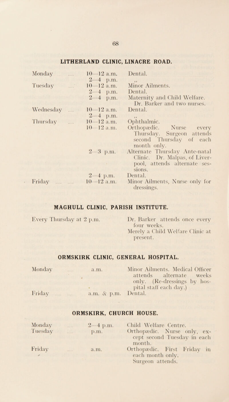 LITHERLAND CLINIC, LINACRE ROAD. Monday Tuesday 10—12 a.m. 2—4 p.m. 10—12 a.m. 2—4 p.m. 2—4 p.m. Wednesday . Thursday 10—12 a.m. 2—4 p.m. 10—12 a.m. 10—12 a.m. 2—3 p.m. 2—4 Friday . 10—12 a.ni. Dental. >} Minor Ailments. Dental. Maternity and Child Welfare. Dr. Barker and two nnrses. Dental. }» Ophthalmic. Orthopaedic. Nurse every Thursday. Surgeon attends second Thursday of each month only. Alternate Thursday Ante-natal Clinic. Dr. Mai pas, of Liver¬ pool, attends alternate ses¬ sions. Dental. Minor Ailments, Nurse only for dressings. MAGHULL CLINIC, PARISH INSTITUTE. Every Thursday at 2 p.m. Dr. Barker attends once every four weeks. Merely a Child Welfare Clinic at present. ORMSKIRK CLINIC, GENERAL HOSPITAL. Monday a.m. Minor Ailments. Medical Officer attends alternate weeks only. (Re-dressings by hos- jatal staff each day.) Friday . a.m. A p.m. Dental. ORMSKIRK, CHURCH HOUSE. Monday 2—4 ]).m. Child W’elfare Centre. liiesday ]'».m. Orthopaedic. Nurse only, ex¬ cept second 4'uesday in each month. Friday a.m. Orthopaedic. First h^ridav in V each month oidy. Surgeon attends.