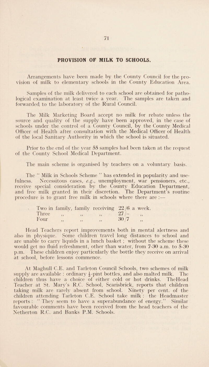 PROVISION OF MILK TO SCHOOLS. Arrangements have been made by the County Council for the pro¬ vision of milk to elementary schools in the County Education Area. Samples of the milk delivered to each school arc obtained for patho¬ logical examination at least twice a year. The samples are taken and forwarded to the laboratory of the Rural Council. The Milk Marketing Board accept no milk for rebate unless the source and quality of the supply have been approved, in the case of schools under the control of a County Council, by the County Medical Officer of Health after consultation with the Medical Officer of Health of the local Sanitary Authority in which the school is situated. Prior to the end of the year 55 samples had been taken at the request of the County School Medical Department. The main scheme is organised by teachers on a voluntary basis. The “ Milk in Schools Scheme ” has extended in popularity and use¬ fulness. Necessitous cases, e.g., unemployment, war pensioners, etc., receive special consideration by the County Education Department, and free milk granted in their discretion. The Department’s routine procedure is to grant free milk in schools where there are :— Two in family, family receiving 22 /6 a week. Three ,, „ ,, 27/- Four „ „ ,, 30/7 Head Teachers report improvements both in mental alertness and also in physique. Some children travel long distances to school and are unable to carry liquids in a lunch basket ; without the scheme these would get no fluid refreshment, other than water, from 7-30 a.m. to 5-30 p.m. These children enjoy particularly the bottle they receive on arrival at school, before lessons commence. At Maghull C.E. and Tarleton Council Schools, two schemes of milk supply are available ; ordinary J-pint bottles, and also malted milk. The children thus have a choice of either cold or hot drinks. TheHead Teacher at St. Mary’s R.C. School, Scarisbrick, reports that children taking milk are rarely absent from school. Ninety per cent, of the children attending Tarleton C.E. School take milk : the Headmaster reports ; “ They seem to have a superabundance of energy.” Similar favourable comments have been received from the head teachers of the Netherton R.C. and Banks P.M. Schools.