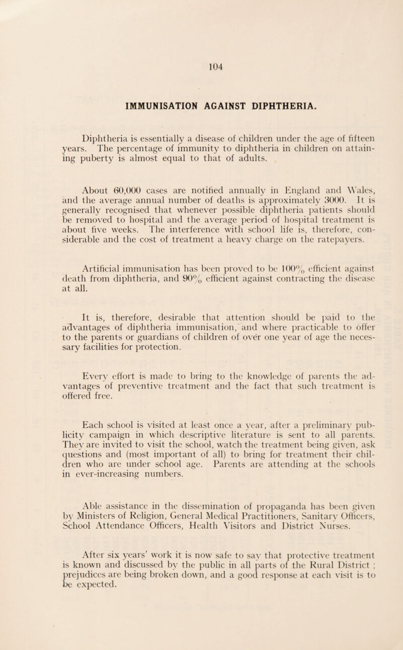 IMMUNISATION AGAINST DIPHTHERIA. Diphtheria is essentially a disease of children under the age of fifteen years. The percentage of immunity to diphtheria in children on attain¬ ing puberty is almost equal to that of adults. About 60,000 cases are notihed annually in England and W'ales, and the average annual number of deaths is approximately 3000. It is generally recognised that whenever possible diphtheria patients should be removed to hospital and the average period of hospital treatment is about hve weeks. The interference with school life is, therefore, con¬ siderable and the cost of treatment a heavy charge on the ratepayers. Artificial immunisation has been proved to be 100% efficient against death from diphtheria, and 90% efficient against contracting the disease at all. It is, therefore, desirable that attention should be ]iaid to the advantages of diphtheria immunisation,'and where practicable to offer to the parents or guardians of children of over one year of age the neces¬ sary facilities for protection. Every effort is made to bring to the knowledge of parents the ad¬ vantages of preventive treatment and the fact that such treatment is offered free. Each school is visited at least once a year, after a preliminary pub¬ licity campaign in which descriptive literature is sent to all parents. They are invited to visit the school, watch the treatment being given, ask questions and (most important of all) to bring for treatment their chil¬ dren who are under school age. Parents are attending at the schools in ever-increasing numbers. Able assistance in the dissemination of propaganda has been gi\'en by Ministers of Religion, General Medical Practitioners, Sanitary Officers, School Attendance Officers, Health Visitors and District Nurses. After six years’ work it is now safe to say that protective treatment is known and discussed by the public in all parts of the Rural District ; prejudices are being broken down, and a good response at each visit is to be expected.