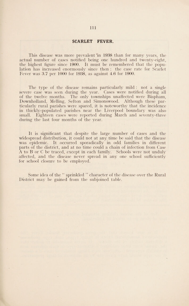 SCARLET FEVER. This disease was more prevalent’in 1938 than for many years, the actual number of cases notified being one hundred and twenty-eight, the highest hgure since 1900. It must be remembered that the popu¬ lation has increased enormously since then : the case rate for .Scarlet h'ever was 3.7 per 1000 for 1938, as against 4.0 for 1900. The type of the disease remains particularly mild : not a single severe case was seen during the year. Cases were notihed during all of the twelve months. The only townships unaffected were Bispham, Downholland, Melling, Sefton and Simonswood. Although these par¬ ticularly rural parishes were spared, it is noteworthy that the incidence in thickly-populated parishes near the Liverpool boundary was also small. Eighteen cases were reported during March and seventy-three during the last four months of the year. It is significant that despite the large number of cases and the widespread distribution, it could not at any time be said that the disease was epidemic. It occurred sporadically in odd families in different parts of the district, and at no time could a chain of infection from Case A to B or C be traced, except in each family. Schools were not unduly affected, and the disease never spread in any one school sufficiently for school closure to be employed. Some idea of the “ sprinkled ” character of the disease over the Rural District may be gained from the subjoined table.