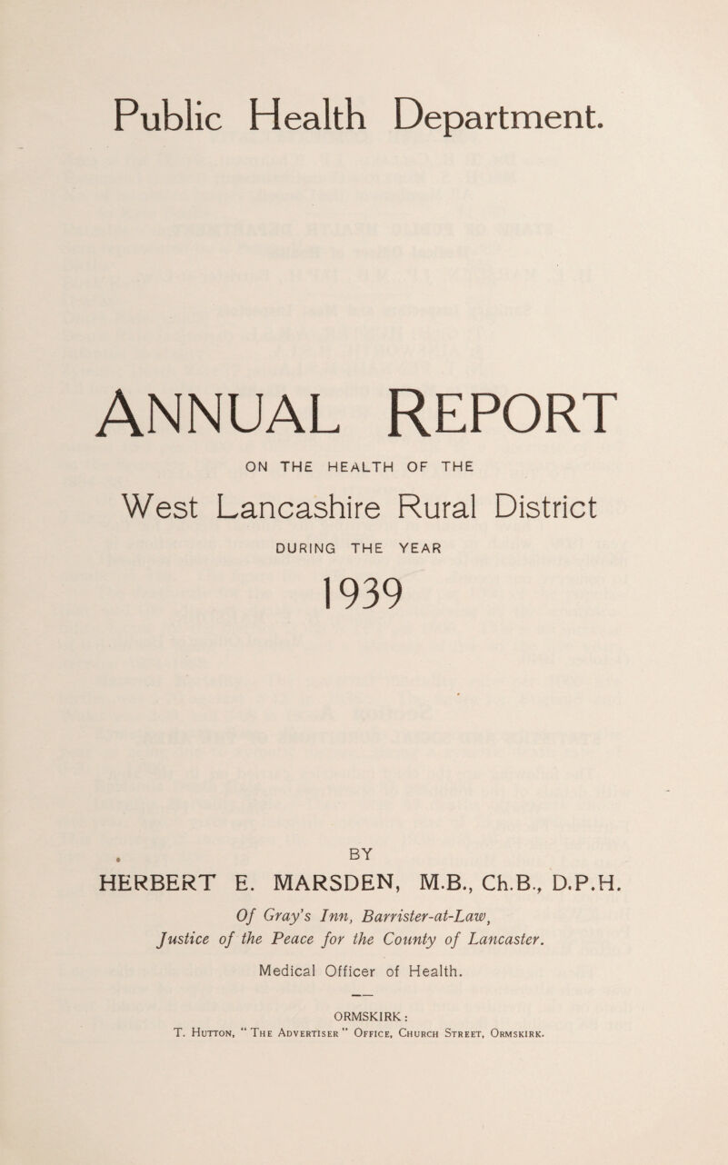 Public Health Department. ANNUAL REPORT ON THE HEALTH OF THE West Lancashire Rural District DURING THE YEAR 1939 BY HERBERT E. MARSDEN, M.B., Ch.B., D.P.H. Of Gray's Inn, Barrister-at-Law, Justice of the Peace for the County of Lancaster. Medical Officer of Health. ORMSKIRK: T. Hutton, “ The Advertiser ” Office, Church Street, Ormskirk.