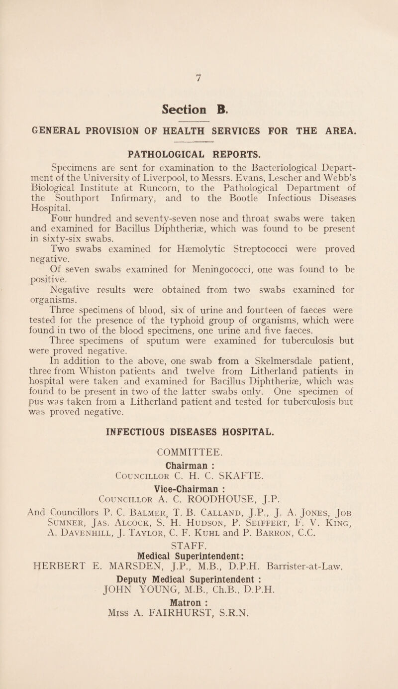 Section B» GENERAL PROVISION OF HEALTH SERVICES FOR THE AREA. PATHOLOGICAL REPORTS. Specimens are sent for examination to the Bacteriological Depart¬ ment of the University of Liverpool, to Messrs. Evans, Lescher and Webb’s Biological Institute at Runcorn, to the Pathological Department of the Southport Infirmary, and to the Bootle Infectious Diseases Hospital. Four hundred and seventy-seven nose and throat swabs were taken and examined for Bacillus Diphtheriae, which was found to be present in sixty-six swabs. Two swabs examined for Haemolytic Streptococci were proved negative. Of seven swabs examined for Meningococci, one was found to be positive. Negative results were obtained from two swabs examined for organisms. Three specimens of blood, six of urine and fourteen of faeces were tested for the presence of the typhoid group of organisms, which were found in two of the blood specimens, one urine and five faeces. Three specimens of sputum were examined for tuberculosis but were proved negative. In addition to the above, one swab from a Skelmersdale patient, three from Whiston patients and twelve from Litherland patients in hospital were taken and examined for Bacillus Diphtheriae, which was found to be present in two of the latter swabs only. One specimen of pus was taken from a Litherland patient and tested for tuberculosis but was proved negative. INFECTIOUS DISEASES HOSPITAL. COMMITTEE. Chairman : Councillor C. H. C. SKAFTE. Vice-Chairman : Councillor A. C. ROODHOUSE, J.P. And Councillors P. C. Balmer, T. B. Calland, J.P., J. A. Jones, Job Sumner, Jas. Alcock, S. H. Hudson, P. Seiffert, F. V. King, A. Davenhill, J. Taylor, C. F. Kuhl and P. Barron, C.C. STAFF. Medical Superintendent: HERBERT E. MARSDEN, J.P., M.B., D.P.H. Barrister-at-Law. Deputy Medical Superintendent : JOHN YOUNG, M.B., Ch.B., D.P.H. Matron : Miss A. FAIRHURST, S.R.N,