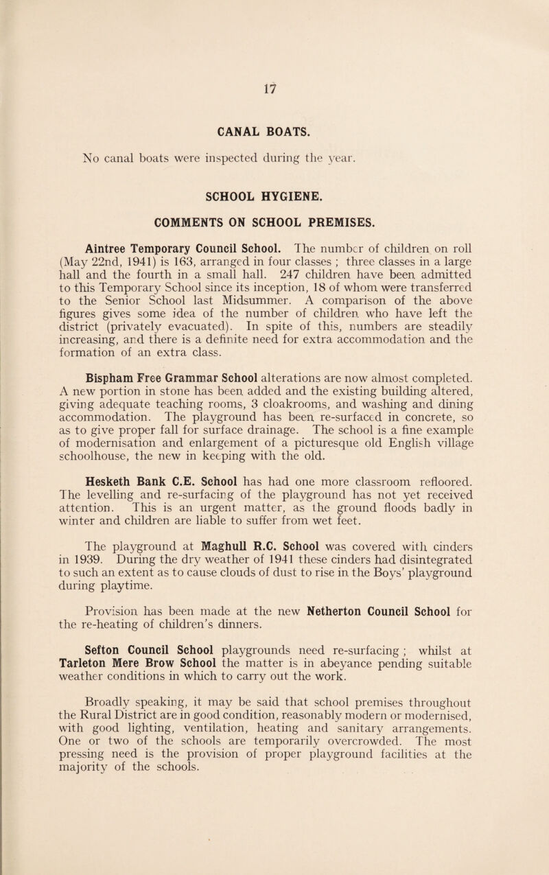 CANAL BOATS. No canal boats were inspected during the year. SCHOOL HYGIENE. COMMENTS ON SCHOOL PREMISES. Aintree Temporary Council School. The number of children on roll (May 22nd, 1941) is 163, arranged in four classes ; three classes in a large hall and the fourth in a small hall. 247 children have been admitted to this Temporary School since its inception, 18 of whom were transferred to the Senior School last Midsummer. A comparison of the above figures gives some idea of the number of children, who have left the district (privately evacuated). In spite of this, numbers are steadily increasing, and there is a definite need for extra accommodation and the formation of an extra class. Bispham Free Grammar School alterations are now almost completed. A new portion in stone has been added and the existing building altered, giving adequate teaching rooms, 3 cloakrooms, and washing and dining accommodation. The playground has been re-surfaced in concrete, so as to give proper fall for surface drainage. The school is a fine example of modernisation and enlargement of a picturesque old English village schoolhouse, the new in keeping with the old. Hesketh Bank C.E. School has had one more classroom refloored. The levelling and re-surfacing of the playground has not yet received attention. This is an urgent matter, as the ground floods badly in winter and children are liable to suffer from wet feet. The playground at Maghull R.C. School was covered with cinders in 1939. During the dry weather of 1941 these cinders had disintegrated to such an extent as to cause clouds of dust to rise in the Boys’ playground during playtime. Provision has been made at the new Netherton Council School for the re-heating of children’s dinners. Sefton Council School playgrounds need re-surfacing ; whilst at Tarleton Mere Brow School the matter is in abeyance pending suitable weather conditions in which to carry out the work. Broadly speaking, it may be said that school premises throughout the Rural District are in good condition, reasonably modern or modernised, with good lighting, ventilation, heating and sanitary arrangements. One or two of the schools are temporarily overcrowded. The most pressing need is the provision of proper playground facilities at the majority of the schools.