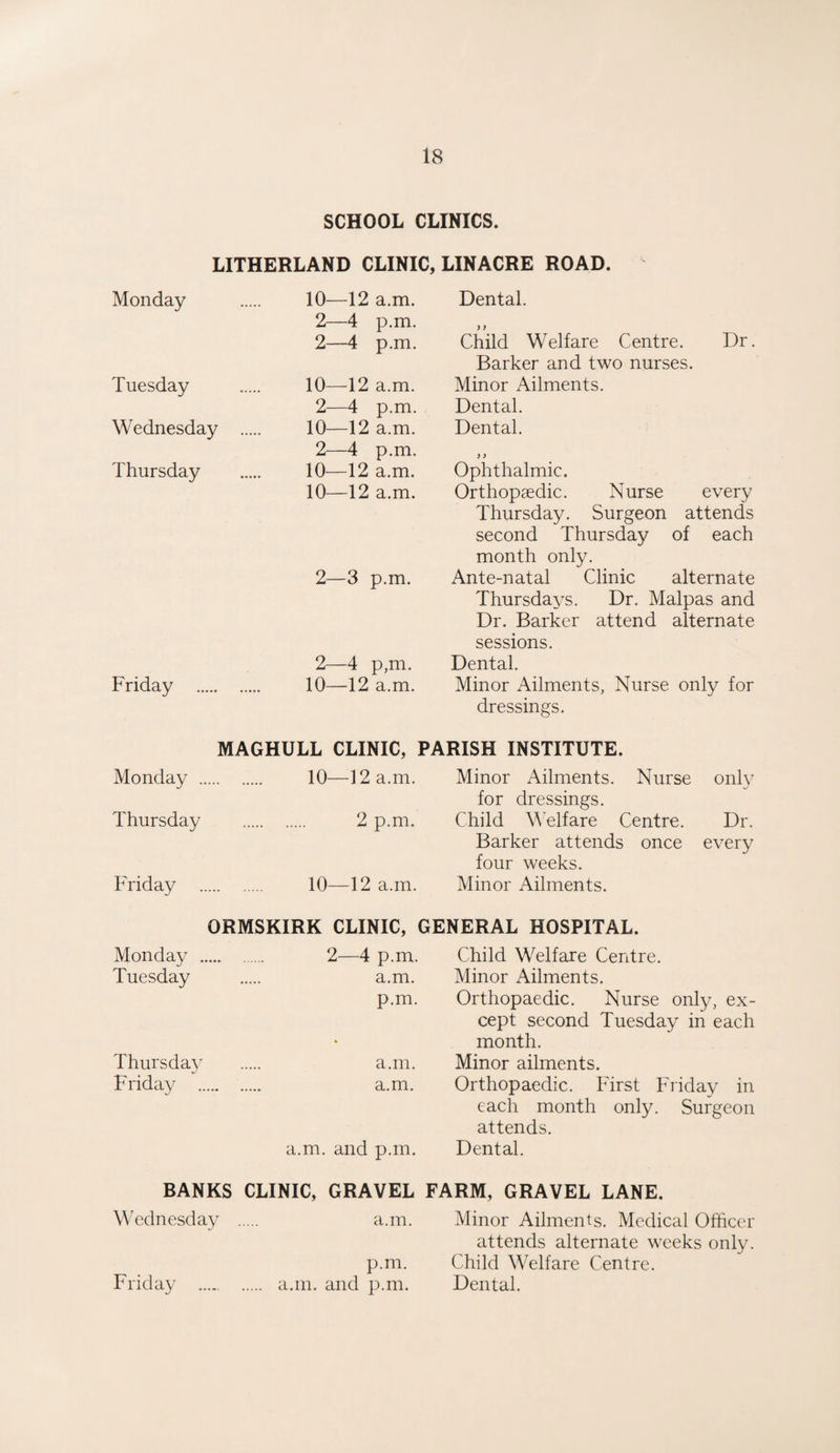 SCHOOL CLINICS. LITHERLAND CLINIC, Monday 10—12 a.m. 2—4 p.m. 2—4 p.m. Tuesday Wednesday . Thursday 10—12 a.m. 2—4 p.m. 10—12 a.m. 2—4 p.m. 10—12 a.m. 10—12 a.m. 2—3 p.m. Friday . 2—4 p,m. 10—12 a.m. LINACRE ROAD. Dental. Child Welfare Centre. Dr. Barker and two nurses. Minor Ailments. Dental. Dental. ) > Ophthalmic. Orthopaedic. Nurse every Thursday. Surgeon attends second Thursday of each month only. Ante-natal Clinic alternate Thursdays. Dr. Malpas and Dr. Barker attend alternate sessions. Dental. Minor Ailments, Nurse only for dressings. MAGHULL CLINIC, PARISH INSTITUTE. Monday . 10—12 a.m. Minor Ailments. Nurse only for dressings. Thursday . 2 p.m. Child Welfare Centre. Dr. Barker attends once every four weeks. Friday . 10—12 a.m. Minor Ailments. ORMSKIRK CLINIC, GENERAL HOSPITAL. Monday . 2—4 p.m. Child Welfare Centre. Tuesday . a.m. Minor Ailments. p.m. Orthopaedic. Nurse only, ex¬ cept second Tuesday in each month. Thursday . a.m. Minor ailments. Friday . a.m. Orthopaedic. First Friday in each month only. Surgeon attends. a.m. and p.m. Dental. BANKS CLINIC, GRAVEL FARM, GRAVEL LANE. Wednesday . a.m. Minor Ailments. Medical Officer attends alternate weeks only, p.m. Child Welfare Centre. Friday ..... a.m. and p.m. Dental.