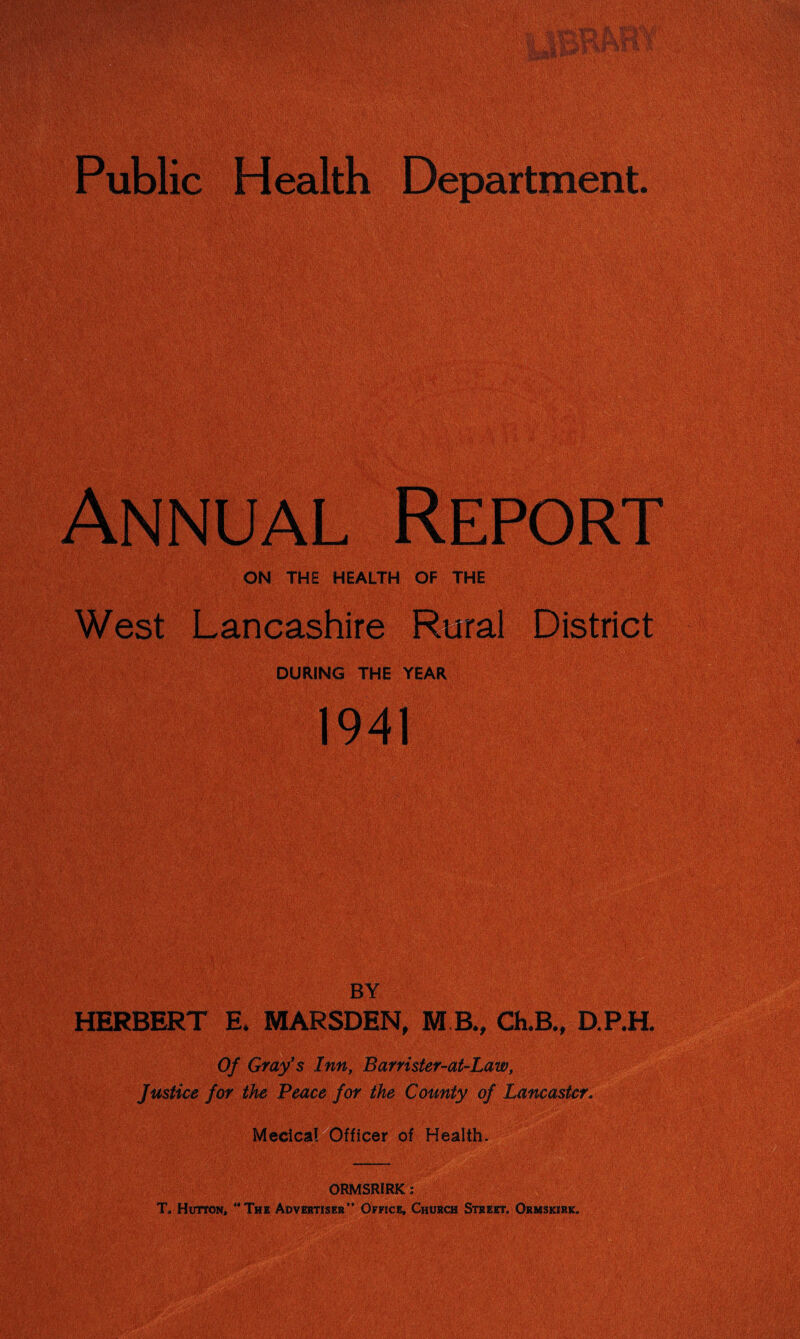 Public Health Department. ON THE HEALTH OF THE West Lancashire Rural District DURING THE YEAR BY HERBERT E* MARSDEN, M R„ ChJB., D.P.H. Of Gray's Inn, Barrister-at-Law, Justice for the Peace for the County of Lancaster. r of Health. ORMSRIRK; T„ Hutton, “The Advertiser” Office, Church Street. Ormskirk.