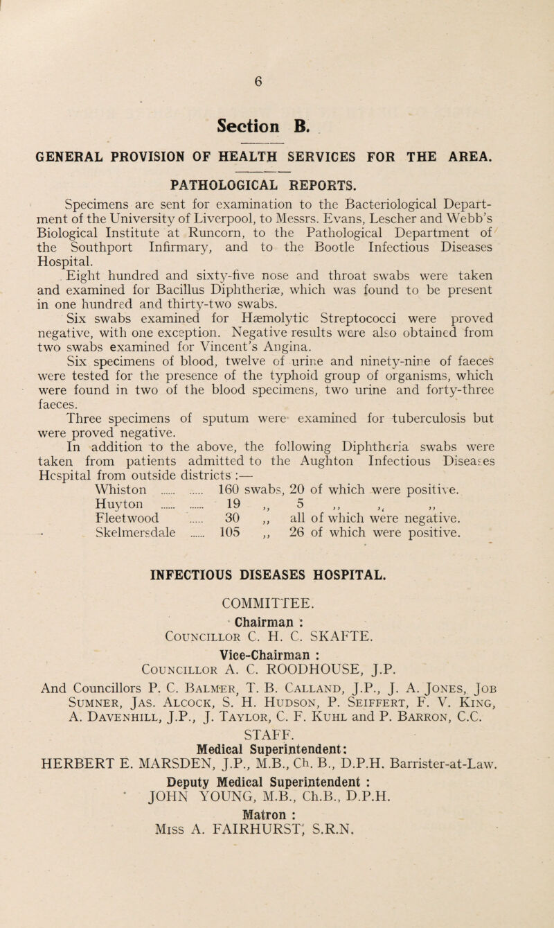 Section B. GENERAL PROVISION OF HEALTH SERVICES FOR THE AREA. PATHOLOGICAL REPORTS. Specimens are sent for examination to the Bacteriological Depart¬ ment of the University of Liverpool, to Messrs. Evans, Lescher and Webb's Biological Institute at Runcorn, to the Pathological Department of the Southport Infirmary, and to the Bootle Infectious Diseases Hospital. Eight hundred and sixty-five nose and throat swabs were taken and examined for Bacillus Diphtheriae, which was found to be present in one hundred and thirty-two swabs. Six swabs examined for Haemolytic Streptococci were proved negative, with one exception. Negative results were also obtained from two swabs examined for Vincent’s Angina. Six specimens of blood, twelve of urine and ninety-nine of faeces were tested for the presence of the typhoid group of organisms, which were found in two of the blood specimens, two urine and forty-three faeces. Three specimens of sputum were examined for tuberculosis but were proved negative. In addition to the above, the following Diphtheria swabs were taken from patients admitted to the Aughton Infectious Diseases Hospital from outside districts :— Whiston . 160 swabs, 20 of which were positive. Huyton . 19 „ 5 Fleetwood . 30 ,, all of which were negative. Skelmersdale . 105 ,, 26 of which were positive. INFECTIOUS DISEASES HOSPITAL. COMMITTEE. Chairman : Councillor C. H. C. SKAFTE. Vice-Chairman : Councillor A. C. ROODHOUSE, J.P. And Councillors P. C. Balm-er, T. B. Calland, J.P., J. A. Jones, Job Sumner, Jas. Alcock, S. H. Hudson, P. Seiffert, F. V. King, A. Davenhill, J.P., J. Taylor, C. F. Kuhl and P. Barron, C.C. STAFF. Medical Superintendent: HERBERT E. MARSDEN, J.P., M.B., Ch. B., D.P.H. Barrister-at-Law. Deputy Medical Superintendent : * JOHN YOUNG, M.B., Ch.B., D.P.H. Matron • Miss A. FAIRHURST, S.R.N,