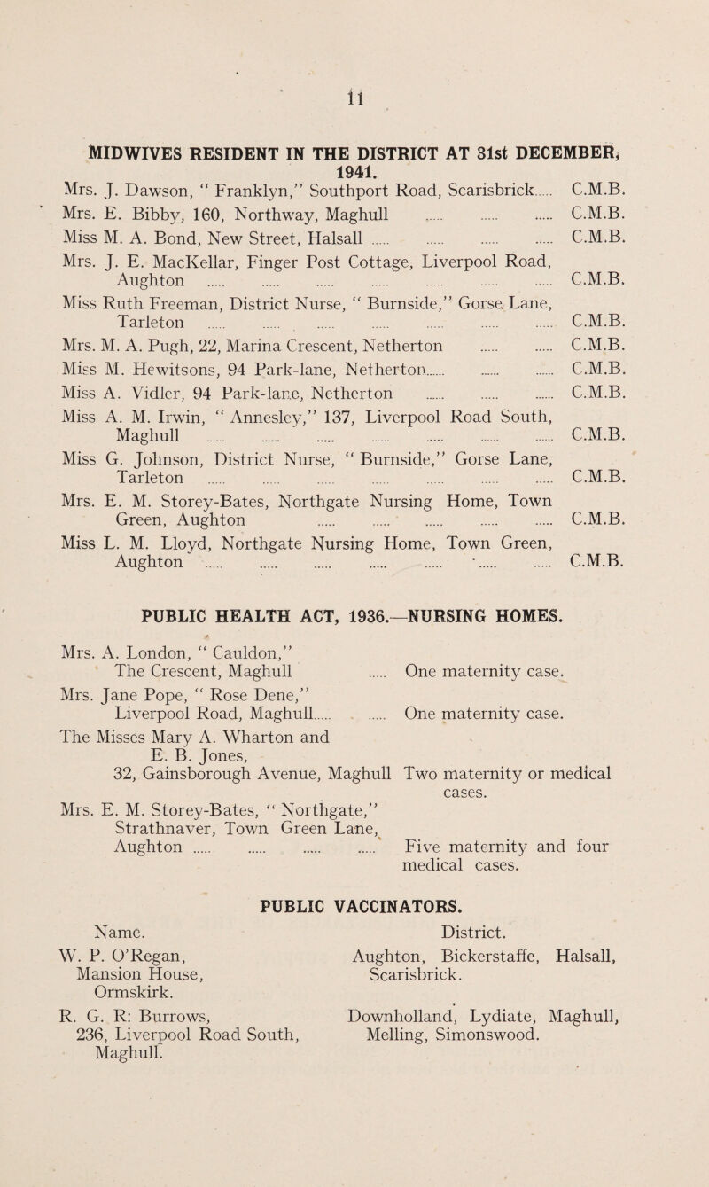 MIDWIVES RESIDENT IN THE DISTRICT AT 31st DECEMBER* 1941. Mrs. J. Dawson, “ Franklyn,” Southport Road, Scarisbrick. C.M.B. Mrs. E. Bibby, 160, Northway, Maghull . . . C.M.B. Miss M. A. Bond, New Street, Halsall. C.M.B. Mrs. J. E. MacKellar, Finger Post Cottage, Liverpool Road, Aughton . . . . . . . C.M.B. Miss Ruth Freeman, District Nurse, “ Burnside,” Gorse, Lane, Tarleton . . . . . . . C.M.B. Mrs. M. A. Pugh, 22, Marina Crescent, Netherton . . C.M.B. Miss M. Hewitsons, 94 Park-lane, Netherton. C.M.B. Miss A. Vidler, 94 Park-lane, Netherton . C.M.B. Miss A. M. Irwin, “ Annesley,” 137, Liverpool Road South, Maghull . . . . . . C.M.B. Miss G. Johnson, District Nurse, “ Burnside,” Gorse Lane, Tarleton . . . . . . . C.M.B. Mrs. E. M. Storey-Bates, Northgate Nursing Home, Town Green, Aughton . . . . C.M.B. Miss L. M. Lloyd, Northgate Nursing Home, Town Green, Aughton . . . . *. . C.M.B. PUBLIC HEALTH ACT, 1936.—NURSING HOMES. Mrs. A. London, “ Cauldon,” The Crescent, Maghull . One maternity case. Mrs. Jane Pope, “ Rose Dene,” Liverpool Road, Maghull. . One maternity case. The Misses Mary A. Wharton and E. B. Jones, 32, Gainsborough Avenue, Maghull Two maternity or medical cases. Mrs. E. M. Storey-Bates, “ Northgate,” Strathnaver, Town Green Lane, Aughton . . . ..... Five maternity and four medical cases. PUBLIC VACCINATORS. Name. District. W. P. O’Regan, Aughton, Bickerstaffe, Halsall, Mansion House, Scarisbrick. Ormskirk. R. G. R: Burrows, Downholland, Lydiate, Maghull, 236, Liverpool Road South, Melling, Simonswood. Maghull.