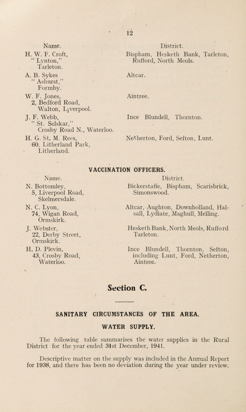Name. H. W. F. Croft, “ Lynton,M Tarleton. A. B. Sykes “ Ashurst/’ Formby. W. F. Jones, 2, Bedford Road, Walton, Liverpool. J. F. Webb, “ St. Selskar,” Crosby Road N., Waterloo. H. G. St, M. Rees, 60, Litherland Park, Litherland. District. \ Bispham, Hesketh Bank, Tarleton, Rufford, North Meols. Altcar. Aintree. Ince Blundell, Thornton. Netherton, Ford, Sefton, Lunt. VACCINATION OFFICERS. Name. N. Bottomley, 5, Liverpool Road, Skelmersdale. N. C. Lyon, 74, Wigan Road, Ormskirk. J. Webster, 22, Derby Street, Ormskirk. H. D. Plevin, 43, Crosby Road, Waterloo. District. Bickerstaffe, Bispham, Scarisbrick, Simonswood. Altcar, Aughton, Downholland, Hal- sall, Lydiate, Maghull, Melling. Hesketh Bank, North Meols, Rufford Tarleton. Ince Blundell, Thornton, Sefton, including Lunt, Ford, Netherton, Aintree. Section C. SANITARY CIRCUMSTANCES OF THE AREA. WATER SUPPLY. The following table summarises the water supplies in the Rural District for the year ended 31st December, 1941. Descriptive matter on the supply was included in the Annual Report for 1938, and there has been no deviation during the year under review.