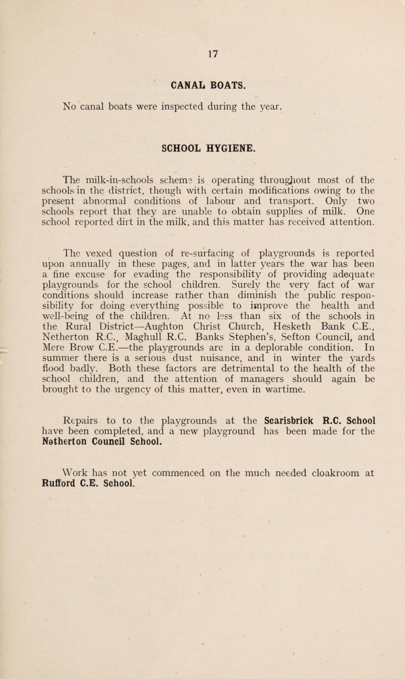 CANAL BOATS. No canal boats were inspected during the year. SCHOOL HYGIENE. The milk-in-schools scheme is operating throughout most of the schools in the district, though with certain modifications owing to the present abnormal conditions of labour and transport. Only two schools report that they are unable to obtain supplies of milk. One school reported dirt in the milk, and this matter has received attention. The vexed question of re-surfacing of playgrounds is reported upon annually in these pages, and in latter years the war has been a fine excuse for evading the responsibility of providing adequate playgrounds for the school children. Surely the very fact of war conditions should increase rather than diminish the public respon¬ sibility for doing everything possible to improve the health and well-being of the children. At no less than six of the schools in the Rural District—Aughton Christ Church, Hesketh Bank C.E., Netherton R.C., Maghull R.C. Banks Stephen’s, Sefton Council, and Mere Brow C.E.—the playgrounds are in a deplorable condition. In summer there is a serious dust nuisance, and in winter the yards flood badly. Both these factors are detrimental to the health of the school children, and the attention of managers should again be brought to the urgency of this matter, even in wartime. Repairs to to the playgrounds at the Scarisbrick R.C. School have been completed, and a new playground has been made for the Netherton Council School. Work has not yet commenced on the much needed cloakroom at Rufford C.E. School.
