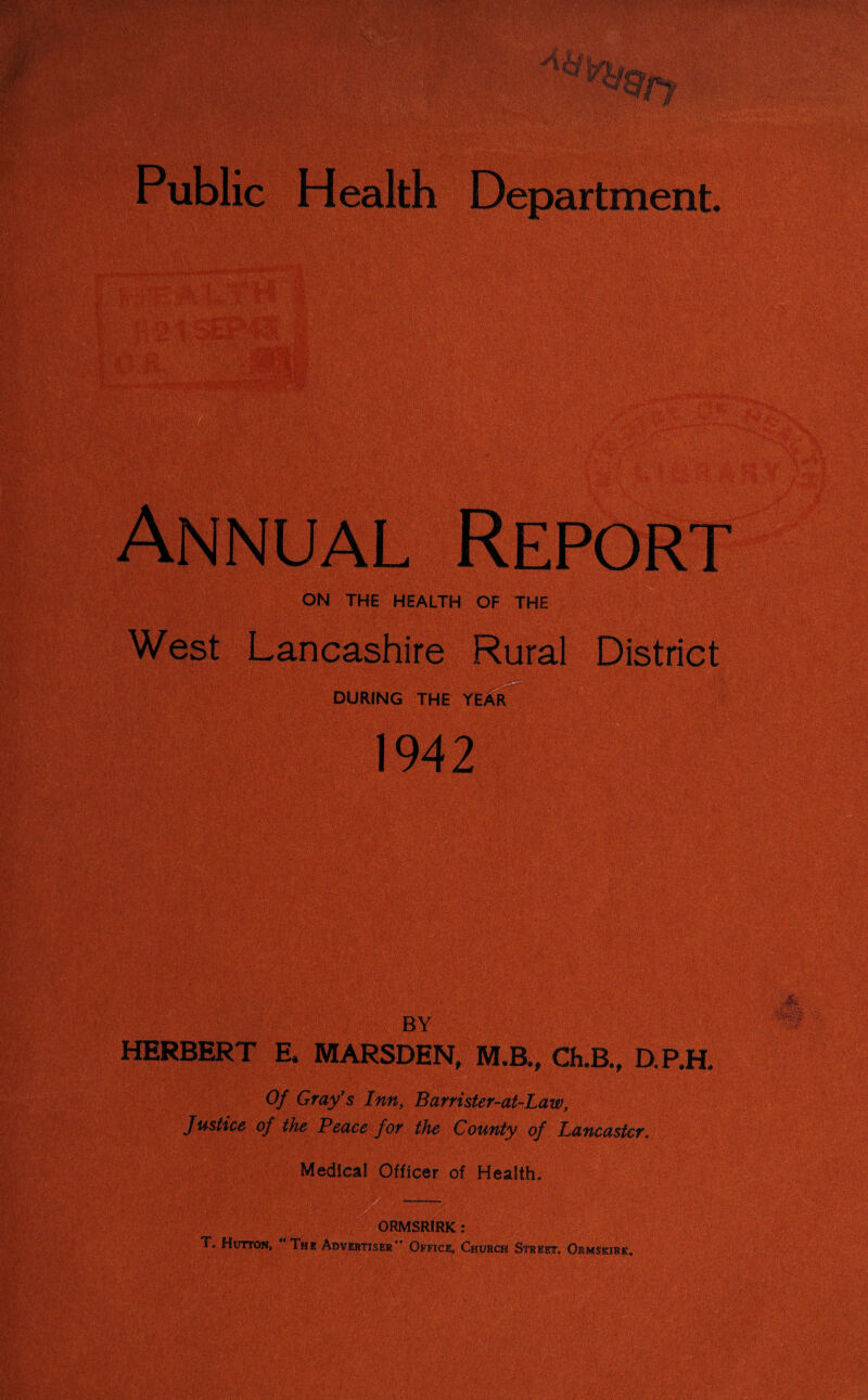 Public Health Department. Annual Report ON THE HEALTH OF THE , , V West Lancashire Rural District DURING THE YEAR 1942 BY HERBERT E* MARSDEN, M.B., ChJB., D.RE Of Gray's Inn, Barrister-at-Law, Justice of the Peace for the County of Lancaster* Medical Officer of Health. T. Hutton, IRK : Office, Church Street. Ormskirk.