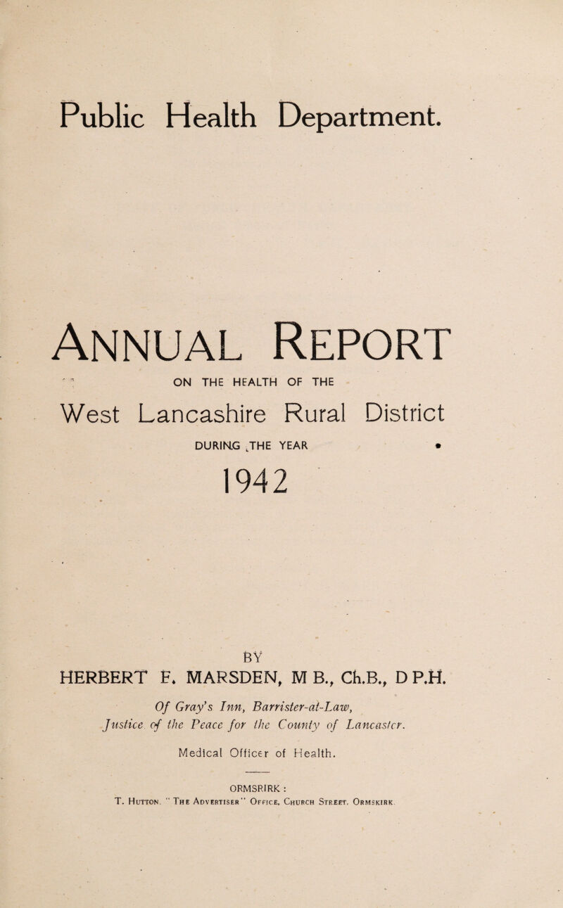 Public Health Department. Annual Report ' : ON THE HEALTH OF THE West Lancashire Rural District DURING JHE YEAR * 1942 BY HERBERT F* MARSDEN, M B., CkB., D P.H. Of Gray's Inn, Barrister-ai-Law, Justice of the Peace for the County of Lancaster. Medical Officer of Health. ORMSRIRK : T. Hutton. “ The Advertiser Office, Church Street, Ormskirk