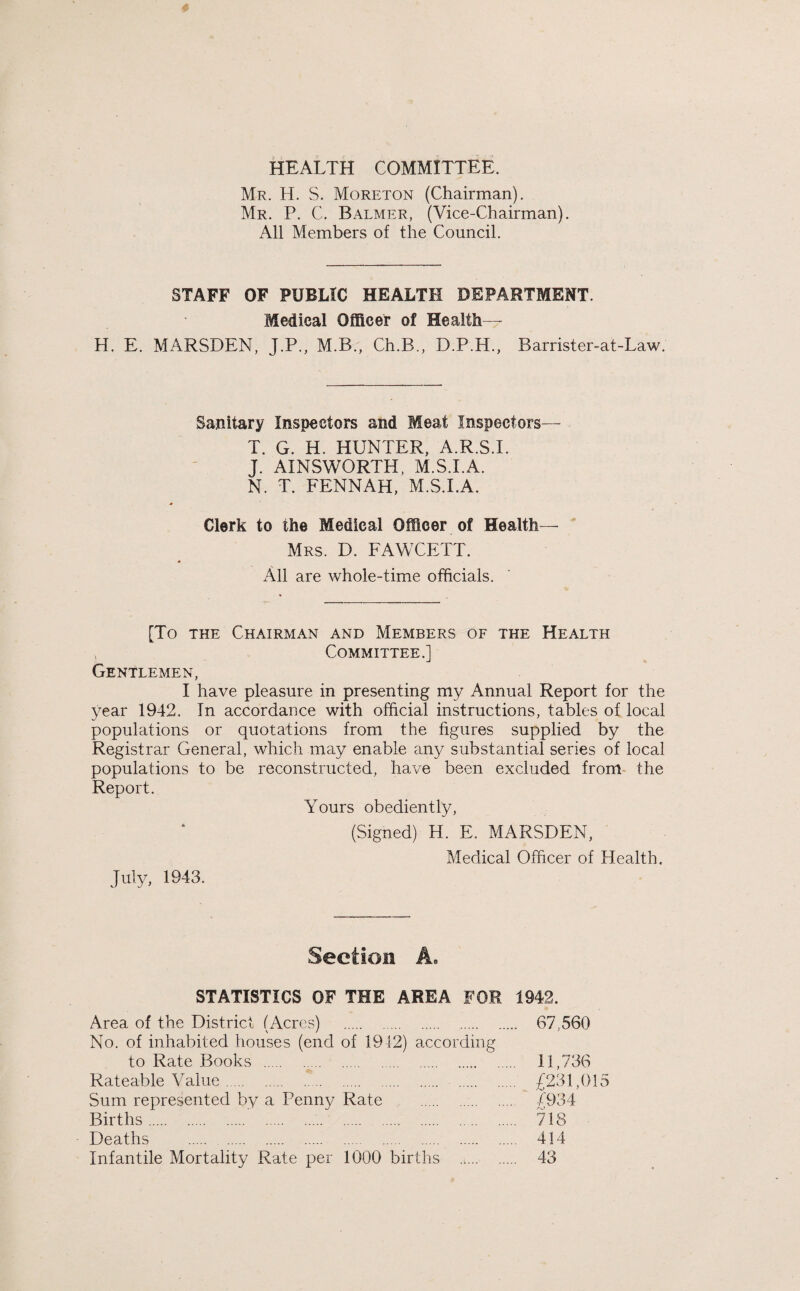 HEALTH COMMITTEE. Mr. H. S. Moreton (Chairman). Mr. P. C. Balmer, (Vice-Chairman). All Members of the Council. STAFF OF PUBLIC HEALTH DEPARTMENT. Medical Officer of Health— H. E. MARSDEN, J.P., M.B., Ch.B., D.P.H., Barrister-at-Law. Sanitary Inspectors and Meat Inspectors— T. G. H. HUNTER, A.R.S.I. J. AINSWORTH, M.S.I.A. N. T. FENNAH, M.S.I.A. Clerk to the Medical Officer of Health— Mrs. D. FAWCETT. All are whole-time officials. [To the Chairman and Members of the Health Committee.] Gentlemen, I have pleasure in presenting my Annual Report for the year 1942. In accordance with official instructions, tables of local populations or quotations from the figures supplied by the Registrar General, which may enable any substantial series of local populations to be reconstructed, have been excluded from the Report. Yours obediently, (Signed) H. E. MARSDEN, Medical Officer of Health. July, 1943. Section A. STATISTICS OF THE AREA FOR 1942. Area of the District (Acres) . . 67,560 No. of inhabited houses (end of 1912) according to Rate Books . 11,736 Rateable Value. . £231,015 Sum represented by a Penny Rate . £934 Births. 718 Deaths . . . 414 Infantile Mortality Rate per 1000 births . 43