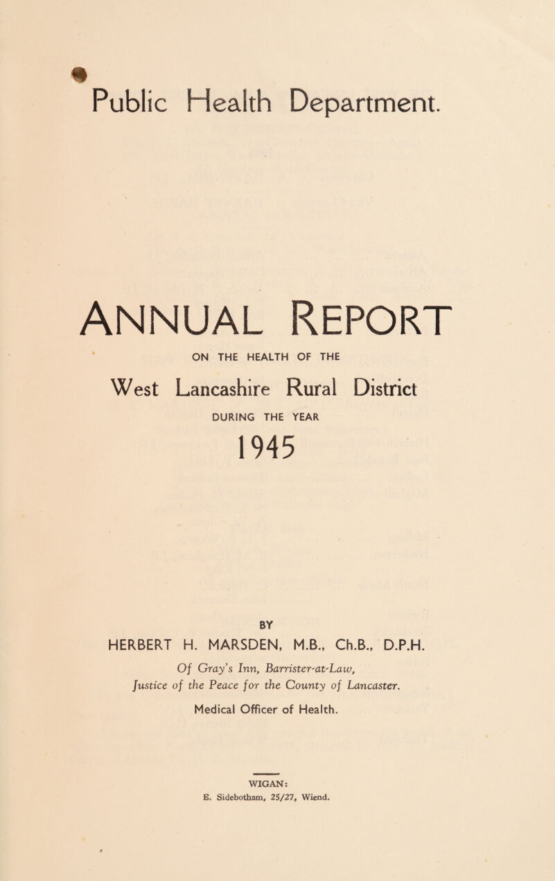 Annual Report ON THE HEALTH OF THE West Lancashire Rural District DURING THE YEAR 1945 BY HERBERT H. MARSDEN, M.B., Ch.B., D.P.H. Of Gray's Inn, Barrister'dt'Law, Justice of the Peace for the County of Lancaster. Medical Officer of Health. WIGAN: E. Sidebotham, 25/27, Wiend.