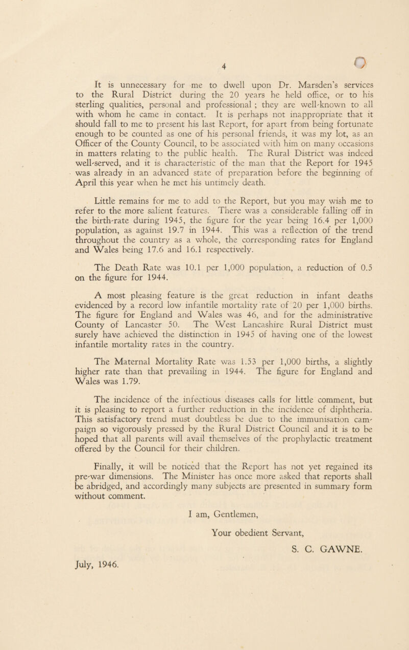 It is unnecessary for me to dwell upon Dr. Marsden’s services to the Rural District during the 20 years he held office, or to his sterling qualities, personal and professional ; they are well-known to all with whom he came in contact. It is perhaps not inappropriate that it should fall to me to present his last Report, for apart from being fortunate enough to be counted as one of his personal friends, it was my lot, as an Officer of the County Council, to be associated with him on many occasions in matters relating to the public health. The Rural District was indeed well-served, and it is characteristic of the man that the Report for 1945 was already in an advanced state of preparation before the beginning of April this year when he met his untimely death. Little remains for me to add to the Report, but you may wish me to refer to the more salient features. There was a considerable falling off in the birth-rate during 1945, the figure for the year being 16.4 per 1,000 population, as against 19.7 in 1944. This was a reflection of the trend throughout the country as a whole, the corresponding rates for England and Wales being 17.6 and 16.1 respectively. The Death Rate was 10.1 per 1,000 population, a reduction of 0.5 on the figure for 1944. A most pleasing feature is the great reduction in infant deaths evidenced by a record low infantile mortality rate of 20 per 1,000 births. The figure for England and Wales was 46, and for the administrative County of Lancaster 50. The West Lancashire Rural District must surely have achieved the distinction in 1945 of having one of the lowest infantile mortality rates in the country. The Maternal Mortality Rate was 1.53 per 1,000 births, a slightly higher rate than that prevailing in 1944. 1’he figure for England and Wales was 1.79. i The incidence of the infectious diseases calls for little comment, but it is pleasing to report a further reduction in the incidence of diphtheria. This satisfactory trend must doubtless be due to the immunisation cam¬ paign so vigorously pressed by the Rural District Council and it is to be hoped that all parents will avail themselves of the prophylactic treatment offered by the Council for their children. Finally, it will be noticed that the Report has not yet regained its pre-war dimensions. The Minister has once more asked that reports shall be abridged, and accordingly many subjects are presented in summary form without comment. I am, Gentlemen, Your obedient Servant, July, 1946. S. C. GAWNE.