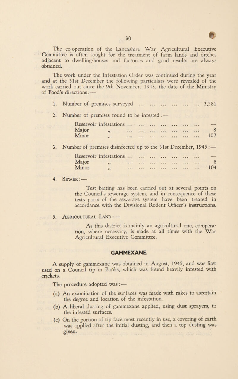 * The co-operation of the Lancashire War Agricultural Executive Committee is often sought for the treatment of farm lands and ditches adjacent to dwelling-houses and factories and good results are always obtained. The work under the Infestation Order was continued during the year and at the 31st December the following particulars were revealed of the work carried out since the 9th November, 1943, the date of the Ministry of Food’s directions : — 1. Number of premises surveyed . 3,581 2. Number of premises found to be infested: — Reservoir infestations. — Major ,, ... ... ... ... ... ... ... 8 Minor ,, ... ... ... ... ... ... ... 107 3. Number of premises disinfected up to the 31st December, 1945 : — Reservoir infestations. — Major j, ... ... ... ... ... ... ... 8 Minor „ . 104 4. Sewer:— Test baiting has been carried out at several points on the Council’s sewerage system, and in consequence of these tests parts of the sewerage system have been treated in accordance with the Divisional Rodent Officer’s instructions. 5. Agricultural Land: — As this district is mainly an agricultural one, co-opera¬ tion, where necessary, is made at all times with the War Agricultural Executive Committee. GAMMEXANE. A supply of gammexane was obtained in August, 1945, and was first used on a Council tip in Banks, which was found heavily infested with crickets. The procedure adopted was : — (a) An examination of the surfaces was made with rakes to ascertain the degree and location of the infestation. (b) A liberal dusting of gammexane applied, using dust sprayers, to the infested surfaces. (c) On the portion of tip face most recently in use, a covering of earth was applied after the initial dusting, and then a top dusting was given.